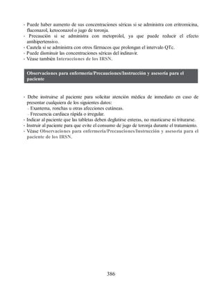 • Puede haber aumento de sus concentraciones séricas si se administra con eritromicina,
fluconazol, ketoconazol o jugo de toronja.
• Precaución si se administra con metoprolol, ya que puede reducir el efecto
antihipertensivo.
• Cautela si se administra con otros fármacos que prolongan el intervalo QTc.
• Puede disminuir las concentraciones séricas del indinavir.
• Véase también Interacciones de los IRSN.
Observaciones para enfermería/Precauciones/Instrucción y asesoría para el
paciente
• Debe instruirse al paciente para solicitar atención médica de inmediato en caso de
presentar cualquiera de los siguientes datos:
– Exantema, ronchas u otras afecciones cutáneas.
– Frecuencia cardiaca rápida o irregular.
• Indicar al paciente que las tabletas deben deglutirse enteras, no masticarse ni triturarse.
• Instruir al paciente para que evite el consumo de jugo de toronja durante el tratamiento.
• Véase Observaciones para enfermería/Precauciones/Instrucción y asesoría para el
paciente de los IRSN.
386
ERRNVPHGLFRVRUJ
 