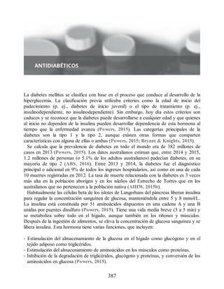 La diabetes mellitus se clasifica con base en el proceso que conduce al desarrollo de la
hiperglucemia. La clasificación previa utilizaba criterios como la edad de inicio del
padecimiento (p. ej., diabetes de inicio juvenil) o el tipo de tratamiento (p. ej.,
insulinodependiente, no insulinodependiente). Sin embargo, hoy día estos criterios son
caducos y se reconoce que la diabetes puede desarrollarse a cualquier edad y que quienes
al inicio no dependen de la insulina pueden desarrollar dependencia de esta hormona al
tiempo que la enfermedad avanza (Powers, 2015). Las categorías principales de la
diabetes son la tipo 1 y la tipo 2, aunque existen otras formas que comparten
características con alguna de ellas o ambas (Powers, 2015; Bryant  Knights, 2015).
Se calcula que la prevalencia de diabetes en todo el mundo era de 382 millones de
casos en 2013 (Powers, 2015). Los datos australianos estiman que, entre 2014 y 2015,
1.2 millones de personas (o 5.1% de los adultos australianos) padecían diabetes, en su
mayoría de tipo 2 (ABS, 2016). Entre 2013 y 2014, la diabetes fue el diagnóstico
principal o adicional en 9% de todos los ingresos hospitalarios, así como en una de cada
10 muertes registradas en 2012. La tasa de muerte relacionada con la diabetes es 3 veces
más alta en la población aborigen y en los isleños del Estrecho de Torres que en los
australianos que no pertenecen a la población nativa (AIHW, 2015b).
Habitualmente las células beta de los islotes de Langerhans del páncreas liberan insulina
para regular la concentración sanguínea de glucosa, manteniéndola entre 5 y 8 mmol/L.
La insulina está constituida por 51 aminoácidos dispuestos en una cadena A y una B
unidas por puentes disulfuro (Powers, 2015). Tiene una vida media breve (3 a 5 min) y
se metaboliza sobre todo en el hígado, aunque también en los riñones y músculos.
Después de la ingestión de alimentos, se eleva la concentración de glucosa sanguínea y se
libera insulina. Esta hormona tiene varias funciones, que incluyen:
• Estimulación del almacenamiento de la glucosa en el hígado como glucógeno y en el
tejido adiposo como triglicéridos.
• Estimulación del almacenamiento de aminoácidos en los músculos como proteínas.
• Inhibición de la degradación de triglicéridos, glucógeno y proteínas, y conversión de los
aminoácidos en glucosa (Powers, 2015).
387
ERRNVPHGLFRVRUJ
 