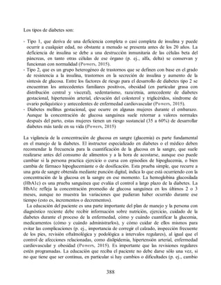 Los tipos de diabetes son:
• Tipo 1, que deriva de una deficiencia completa o casi completa de insulina y puede
ocurrir a cualquier edad, no obstante a menudo se presenta antes de los 20 años. La
deficiencia de insulina se debe a una destrucción inmunitaria de las células beta del
páncreas, en tanto otras células de ese órgano (p. ej., alfa, delta) se conservan y
funcionan con normalidad (Powers, 2015).
• Tipo 2, que es un grupo heterogéneo de trastornos que se definen con base en el grado
de resistencia a la insulina, trastornos en la secreción de insulina y aumento de la
síntesis de glucosa. Entre los factores de riesgo para el desarrollo de diabetes tipo 2 se
encuentran los antecedentes familiares positivos, obesidad (en particular grasa con
distribución central y visceral), sedentarismo, raza/etnia, antecedente de diabetes
gestacional, hipertensión arterial, elevación del colesterol y triglicéridos, síndrome de
ovario poliquístico y antecedentes de enfermedad cardiovascular (Powers, 2015).
• Diabetes mellitus gestacional, que ocurre en algunas mujeres durante el embarazo.
Aunque la concentración de glucosa sanguínea suele retornar a valores normales
después del parto, estas mujeres tienen un riesgo sustancial (35 a 60%) de desarrollar
diabetes más tarde en su vida (Powers, 2015)
La vigilancia de la concentración de glucosa en sangre (glucemia) es parte fundamental
en el manejo de la diabetes. El instructor especializado en diabetes o el médico deben
recomendar la frecuencia para la cuantificación de la glucosa en la sangre, que suele
realizarse antes del consumo de alimentos y a la hora de acostarse, aunque eso puede
cambiar si la persona practica ejercicio o cursa con episodios de hipoglucemia, o bien
cambia de fármaco hipoglucemiante o de dosificación. Esta prueba simple, que recurre a
una gota de sangre obtenida mediante punción digital, indica lo que está ocurriendo con la
concentración de la glucosa en la sangre en ese momento. La hemoglobina glucosilada
(HbA1c) es una prueba sanguínea que evalúa el control a largo plazo de la diabetes. La
HbA1c refleja la concentración promedio de glucosa sanguínea en los últimos 2 o 3
meses, aunque no muestra las variaciones que pudieran haber ocurrido durante ese
tiempo (esto es, incrementos o decrementos).
La educación del paciente es una parte importante del plan de manejo y la persona con
diagnóstico reciente debe recibir información sobre nutrición, ejercicio, cuidado de la
diabetes durante el proceso de la enfermedad, cómo y cuándo cuantificar la glucemia,
medicamentos (cómo y cuándo administrarlos), y cómo cuidar de ellos mismos para
evitar las complicaciones (p. ej., importancia de corregir el calzado, inspección frecuente
de los pies, revisión oftalmológica y podológica a intervalos regulares), al igual que el
control de afecciones relacionadas, como dislipidemia, hipertensión arterial, enfermedad
cardiovascular y obesidad (Powers, 2015). Es importante que las revisiones regulares
estén programadas. La educación que reciba el paciente no debe darse sólo una vez, si
no que tiene que ser continua, en particular si hay cambios o dificultades (p. ej., cambio
388
ERRNVPHGLFRVRUJ
 