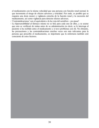 el medicamento con la misma velocidad que una persona con función renal normal, lo
que incrementa el riesgo de efectos adversos y toxicidad. Por ende, es posible que se
requiera una dosis menor o vigilancia estrecha de la función renal y la excreción del
medicamento, así como vigilancia para detectar efectos adversos.
• ‘Contraindicaciones’ son el equivalente a la luz roja del semáforo –¡no pasar!
• La hipersensibilidad al fármaco mismo no se lista para cada uno de ellos, y se asume
que esto se verificará de rutina antes de su administración (es decir, se le interroga al
paciente si ha recibido antes el medicamento y si tuvo problemas con él). No obstante,
las precauciones y las contraindicaciones muchas veces son más relevantes para la
persona que prescribe el medicamento, es importante que la enfermera también esté
consciente de estos factores.
39
ERRNVPHGLFRVRUJ
 