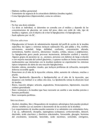 • Diabetes mellitus gestacional.
• Tratamiento de urgencia de la cetoacidosis diabética (insulina regular).
• Coma hiperglucémico (hiperosmolar), coma no cetósico.
Dosis
• No hay una dosis estándar.
• La dosis es individual, se determina en consulta con el médico y depende de las
concentraciones de glucemia, así como del peso, dieta con estilo de vida, tipo de
insulina y régimen, con el objetivo de evitar la hipoglucemia o la hiperglucemia.
• Suele aplicarse por vía SC.
Efectos adversos
• Hipoglucemia (el horario de administración depende del perfil de acción de la insulina
específica; los signos y síntomas incluyen sudoración fría, piel pálida y fría, temblor,
nerviosismo, ansiedad, fatiga, debilidad, confusión, concentración alterada,
somnolencia, hambre excesiva, alteraciones visuales, cefalea, náusea y palpitaciones.
La hipoglucemia grave puede provocar inconciencia, disfunción cerebral y muerte).
Algunos grupos de pacientes (p. ej., ancianos, personas con diabetes de larga evolución
o con mejoría marcada del control glucémico, o quienes reciben en forma concomitante
medicamentos que interactúan con la insulina) pudieran no experimentar los síntomas
típicos tempranos de alerta de una reacción hipoglucémica.
• Iniciales: edema, anomalías visuales, que incluyen problemas de refracción, neuropatía
dolorosa reversible aguda.
• Reacciones en el sitio de la inyección: eritema, dolor, aumento de volumen, ronchas o
prurito.
• Raros: lipodistrofia (lipoatrofia o lipohipertrofia) en el sitio de la inyección, que
desparece con lentitud si se utiliza otra área. La lipodistrofia retrasa la absorción local
de insulina.
• Raros, reacción alérgica: urticaria, angioedema, broncospasmos, hipotensión, reacción
cutánea generalizada.
• Raro: resistencia a la insulina (que hace necesario un cambio a una insulina porcina o
humana purificada).
• Raro: neuropatía periférica.
Interacciones
• Alcohol, clonidina, litio y bloqueadores de receptores adrenérgicos beta pueden producir
efectos variables (ya sea aumento o decremento de las acciones de la insulina).
• Los requerimientos de insulina pueden aumentar si se administra con estimulantes beta-
2 (p. ej., salbutamol), clozapina, asparaginasa (colaspasa), corticosteroides, danazol,
diazóxido, ácido etacrínico y diuréticos relacionados, furosemida, glucagón, hormona
del crecimiento, isoniacida, lanreótido, ácido nicotínico, octreótido, estrógenos,
390
ERRNVPHGLFRVRUJ
 
