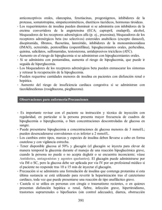 anticonceptivos orales, olanzapina, fenotiacinas, progestágenos, inhibidores de la
proteasa, somatotropina, simpaticomiméticos, diuréticos tiazídicos, hormonas tiroideas.
• Los requerimientos de insulina pueden disminuir si se administra con inhibidores de la
enzima convertidora de la angiotensina (ECA; captopril, enalapril), alcohol,
bloqueadores de los receptores adrenérgicos alfa (p. ej., prazosina), bloqueadores de los
receptores adrenérgicos beta (no selectivos) esteroides anabólicos (excepto danazol),
disopiramida, fibratos, fluoxetina, lanreótido, inhibidores de la monoaminooxidasa
(IMAO), octreótido, pentoxifilina (oxpentifilina), hipoglucemiantes orales, perhexilina,
quinina, salicilatos, sulfonamidas, testosterona, antidepresivos tricíclicos (ATC).
• Aumento en el riesgo de hipoglucemia si se administran con hipoglucemiantes orales.
• Si se administra con pentamidina, aumenta el riesgo de hipoglucemia, que puede ir
seguida de hiperglucemia.
• Los bloqueadores de los receptores adrenérgicos beta pueden enmascarar los síntomas
y retrasar la recuperación de la hipoglucemia.
• Pueden requerirse cantidades menores de insulina en pacientes con disfunción renal o
hepática.
• Aumento del riesgo de insuficiencia cardiaca congestiva si se administran con
tiazolidinedionas (rosiglitazona, pioglitazona).
Observaciones para enfermería/Precauciones
• Es importante revisar con el paciente su instrucción y técnica de inyección con
regularidad, en particular si la persona presenta mayor frecuencia de cuadros de
hipoglucemia o hiperglucemia, o bien concentraciones descontroladas de glucosa en
sangre.
• Puede presentarse hipoglucemia a concentraciones de glucosa menores de 3 mmol/L;
pueden desencadenarse convulsiones si es inferior a 2 mmol/L.
• Los cambios entre tipos, marcas y especies de insulina deben llevarse a cabo en forma
cautelosa y con vigilancia estrecha.
• Tener disponible glucosa al 50% y glucagón (el glucagón se inyecta para elevar de
manera temporal la glucemia durante el manejo de una reacción hipoglucémica grave,
cuando la persona no puede o no acepta deglutir o se encuentra inconciente; véase
Antídotos, antagonistas y agentes quelantes). El glucagón puede administrarse por
vía IM o SC, pero la glucosa debe ser aplicada por vía IV por un profesional médico si
el paciente no responde tras 10 a 15 min de inyectar el glucagón.
• Precaución si se administra una formulación de insulina que contenga protamina si esta
última sustancia se está utilizando para revertir la heparinización tras el cateterismo
cardiaco, toda vez que puede presentarse una reacción de tipo anafiláctico grave.
• Cautela si se utiliza en personas con cirugía o traumatismo recientes, o en quienes
presentan disfunción hepática o renal, fiebre, infección grave, hipertiroidismo,
trastornos suprarrenales o hipofisarios (sin control adecuado), diarrea, obstrucción
391
ERRNVPHGLFRVRUJ
 