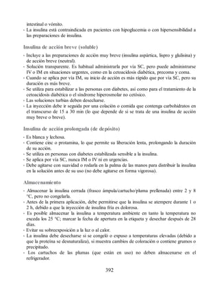 intestinal o vómito.
• La insulina está contraindicada en pacientes con hipoglucemia o con hipersensibilidad a
las preparaciones de insulina.
Insulina de acción breve (soluble)
• Incluye a las preparaciones de acción muy breve (insulina aspártica, lispro y glulisina) y
de acción breve (neutral).
• Solución transparente. Es habitual administrarla por vía SC, pero puede administrarse
IV o IM en situaciones urgentes, como en la cetoacidosis diabética, precoma y coma.
• Cuando se aplica por vía IM, su inicio de acción es más rápido que por vía SC, pero su
duración es más breve.
• Se utiliza para estabilizar a las personas con diabetes, así como para el tratamiento de la
cetoacidosis diabética o el síndrome hiperosmolar no cetósico.
• Las soluciones turbias deben desecharse.
• La inyección debe ir seguida por una colación o comida que contenga carbohidratos en
el transcurso de 15 a 30 min (lo que depende de si se trata de una insulina de acción
muy breve o breve).
Insulina de acción prolongada (de depósito)
• Es blanca y lechosa.
• Contiene cinc o protamina, lo que permite su liberación lenta, prolongando la duración
de su acción.
• Se utiliza en personas con diabetes estabilizada sensible a la insulina.
• Se aplica por vía SC, nunca IM o IV ni en urgencias.
• Debe agitarse con suavidad o rodarla en la palma de las manos para distribuir la insulina
en la solución antes de su uso (no debe agitarse en forma vigorosa).
Almacenamiento
• Almacenar la insulina cerrada (frasco ámpula/cartucho/pluma prellenada) entre 2 y 8
°C, pero no congelarla.
• Antes de la primera aplicación, debe permitirse que la insulina se atempere durante 1 o
2 h, debido a que la inyección de insulina fría es dolorosa.
• Es posible almacenar la insulina a temperatura ambiente en tanto la temperatura no
exceda los 25 °C; marcar la fecha de apertura en la etiqueta y desechar después de 28
días.
• Evitar su sobreexposición a la luz o al calor.
• La insulina debe desecharse si se congeló o expuso a temperaturas elevadas (debido a
que la proteína se desnaturaliza), si muestra cambios de coloración o contiene grumos o
precipitado.
• Los cartuchos de las plumas (que están en uso) no deben almacenarse en el
refrigerador.
392
ERRNVPHGLFRVRUJ
 