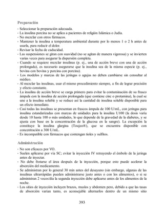 Preparación
• Seleccionar la preparación adecuada.
• La insulina porcina no se aplica a pacientes de religión Islámica o Judía.
• No mezclar con otros fármacos.
• Mantener la insulina a temperatura ambiental durante por lo menos 1 o 2 h antes de
usarla, para reducir el dolor.
• Revisar la fecha de caducidad.
• Las suspensiones se giran con suavidad (no se agitan de manera vigorosa) y se invierten
varias veces para asegurar la dispersión completa.
• Cuando se requiere mezclar insulinas (p. ej., una de acción breve con una de acción
prolongada), es necesario asegurarse que la insulina sea de la misma especie (p. ej.,
bovina con bovina y porcina con porcina).
• Los modelos y marcas de las jeringas o agujas no deben cambiarse sin consultar al
médico.
• Al mezclar las insulinas, usar el mismo procedimiento siempre, a fin de lograr precisión
y efecto constante.
• La insulina de acción breve se carga primero para evitar la contaminación de su frasco
ámpula con la insulina de acción prolongada (que contiene cinc o protamina), la cual se
une a la insulina soluble y se reduce así la cantidad de insulina soluble disponible para
un efecto inmediato.
• Casi todas las insulinas se presentan en frascos ámpula de 100 U/mL, con jeringas para
insulina estandarizadas con marcas de unidades para la insulina U100 (la dosis varía
desde 10 hasta 100 o más unidades, lo que depende de la gravedad de la diabetes, y se
ajusta con base en la concentración de la glucosa en la sangre). La excepción la
constituye la insulina glargina (Toujeo®), que se encuentra disponible con
concentración a 300 U/mL.
• Es incompatible con fármacos que contengan tioles y sulfitos.
Administración
• No son eficaces por VO.
• Suelen aplicarse por vía SC; evitar la inyección IV retrayendo el émbolo de la jeringa
antes de inyectar.
• No debe frotarse el área después de la inyección, porque esto puede acelerar la
absorción del medicamento.
• Se administran por lo general 30 min antes del desayuno (sin embargo, algunas de las
insulinas ultrarrápidas pueden administrarse justo antes o con los alimentos), o si se
administran 2 veces/día la segunda inyección debe aplicarse antes de los alimentos de la
noche.
• Los sitios de inyección incluyen brazos, muslos y abdomen pero, debido a que las tasas
de absorción varían tanto, es aconsejable alternarlos dentro de un mismo sitio
393
ERRNVPHGLFRVRUJ
 