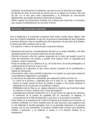 anatómico, de preferencia en el abdomen, que tiene la tasa de absorción más rápida.
• Se alternan los sitios de inyección de manera que no se aplique en el mismo sitio más
de una vez al mes para evitar engrosamiento y la formación de excavaciones
(lipodistrofia), que pueden disminuir la absorción de insulina.
• Deben seguirse las instrucciones incluidas con la pluma para inyección y el cartucho,
para asegurar la administración de una dosis correcta.
Instrucción y asesoría para el paciente
Tras el diagnóstico, la instrucción al paciente debe iniciar cuando menos algunos días
antes de su egreso hospitalario, lo que da a la persona la oportunidad de hacer preguntas
y practicar destrezas como la cuantificación de la glucemia y la inyección de la insulina.
La instrucción debe continuar toda la vida.
Los aspectos a tratar en la educación para el paciente incluyen:
• Importancia del ejercicio, el mantenimiento del peso en un rango saludable y una dieta
apropiada (puede ser necesaria la referencia con una dietista).
• Advertir al paciente sobre los cambios temporales de la visión que pueden ocurrir al
inicio del tratamiento con insulina, y pueden tener impacto sobre su capacidad para
conducir u operar maquinaria.
• El tipo de insulina que va a utilizarse (p. ej., de acción breve, de acción prolongada) y la
comprensión de la razón por la que se usa.
• La vigilancia de la glucemia, lo que incluye técnica, momento de la cuantificación y
registro de información.
• Conocimiento sobre cómo controlar la glucemia si se requiere un ayuno para someterse
a procedimientos diagnósticos o quirúrgicos.
• La elección de los dispositivos apropiados para aplicación insulina con base en:
– La visión de la persona y capacidad para ver la dosis (p. ej., algunos dispositivos
emiten un sonido cuando las dosis de insulina se cargan, y esto puede mantener la
independencia de una persona con problemas visuales).
– Habilidades motoras finas (p. ej., algunos dispositivos requieren que la persona cargue
un cartucho y la dosis, mientras otros vienen precargados).
– Capacidad para controlar el dispositivo en sí, lo que incluye la carga de los cartuchos,
la realización de la prueba de seguridad (de ser necesaria), su limpieza, el
reconocimiento de la falla del dispositivo y qué hacer si se presenta un problema.
• Poner énfasis en la importancia de verificar la etiqueta de la insulina (en el cartucho, en
la pluma reutilizable o el frasco ámpula) antes de cada inyección, para asegurarse que
se está utilizando la insulina apropiada. Esto es en particular importante si la persona
requiere más de una formulación. El producto también debe revisarse para identificar
turbidez o partículas, y no utilizarse si existen o si la solución insulina no es
transparente.
394
ERRNVPHGLFRVRUJ
 