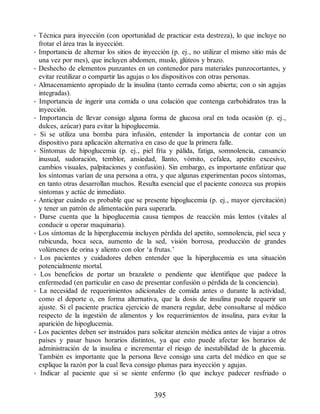 • Técnica para inyección (con oportunidad de practicar esta destreza), lo que incluye no
frotar el área tras la inyección.
• Importancia de alternar los sitios de inyección (p. ej., no utilizar el mismo sitio más de
una vez por mes), que incluyen abdomen, muslo, glúteos y brazo.
• Deshecho de elementos punzantes en un contenedor para materiales punzocortantes, y
evitar reutilizar o compartir las agujas o los dispositivos con otras personas.
• Almacenamiento apropiado de la insulina (tanto cerrada como abierta; con o sin agujas
integradas).
• Importancia de ingerir una comida o una colación que contenga carbohidratos tras la
inyección.
• Importancia de llevar consigo alguna forma de glucosa oral en toda ocasión (p. ej.,
dulces, azúcar) para evitar la hipoglucemia.
• Si se utiliza una bomba para infusión, entender la importancia de contar con un
dispositivo para aplicación alternativa en caso de que la primera falle.
• Síntomas de hipoglucemia (p. ej., piel fría y pálida, fatiga, somnolencia, cansancio
inusual, sudoración, temblor, ansiedad, llanto, vómito, cefalea, apetito excesivo,
cambios visuales, palpitaciones y confusión). Sin embargo, es importante enfatizar que
los síntomas varían de una persona a otra, y que algunas experimentan pocos síntomas,
en tanto otras desarrollan muchos. Resulta esencial que el paciente conozca sus propios
síntomas y actúe de inmediato.
• Anticipar cuándo es probable que se presente hipoglucemia (p. ej., mayor ejercitación)
y tener un patrón de alimentación para superarla.
• Darse cuenta que la hipoglucemia causa tiempos de reacción más lentos (vitales al
conducir u operar maquinaria).
• Los síntomas de la hiperglucemia incluyen pérdida del apetito, somnolencia, piel seca y
rubicunda, boca seca, aumento de la sed, visión borrosa, producción de grandes
volúmenes de orina y aliento con olor ‘a frutas.’
• Los pacientes y cuidadores deben entender que la hiperglucemia es una situación
potencialmente mortal.
• Los beneficios de portar un brazalete o pendiente que identifique que padece la
enfermedad (en particular en caso de presentar confusión o pérdida de la conciencia).
• La necesidad de requerimientos adicionales de comida antes o durante la actividad,
como el deporte o, en forma alternativa, que la dosis de insulina puede requerir un
ajuste. Si el paciente practica ejercicio de manera regular, debe consultarse al médico
respecto de la ingestión de alimentos y los requerimientos de insulina, para evitar la
aparición de hipoglucemia.
• Los pacientes deben ser instruidos para solicitar atención médica antes de viajar a otros
países y pasar husos horarios distintos, ya que esto puede afectar los horarios de
administración de la insulina e incrementar el riesgo de inestabilidad de la glucemia.
También es importante que la persona lleve consigo una carta del médico en que se
explique la razón por la cual lleva consigo plumas para inyección y agujas.
• Indicar al paciente que si se siente enfermo (lo que incluye padecer resfriado o
395
ERRNVPHGLFRVRUJ
 