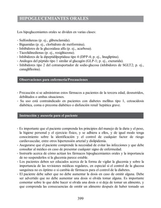 HIPOGLUCEMIANTES ORALES
Los hipoglucemiantes orales se dividen en varias clases:
• Sulfonilureas (p. ej., glibenclamida).
• Biguanidas (p. ej., clorhidrato de metformina).
• Inhibidores de la glucosidasa alfa (p. ej., acarbosa).
• Tiazolidinedionas (p. ej., rosiglitazona).
• Inhibidores de la dipeptidilpeptidasa tipo 4 (DPP-4; p. ej., linagliptina).
• Análogos del péptido tipo 1 similar al glucagón (GLP-1; p. ej., exenatida).
• Inhibidores tipo 2 del cotransportador de sodio-glucosa (inhibidores de SGLT2; p. ej.,
canagliflozina).
Observaciones para enfermería/Precauciones
• Precaución si se administran estos fármacos a pacientes de la tercera edad, desnutridos,
debilitados o ambas situaciones.
• Su uso está contraindicado en pacientes con diabetes mellitus tipo 1, cetoacidosis
diabética, coma o precoma diabético o disfunción renal/ hepática grave.
Instrucción y asesoría para el paciente
• Es importante que el paciente comprenda los principios del manejo de la dieta y el peso,
la higiene personal y el ejercicio físico, y se adhiera a ellos, y de igual modo tenga
conocimiento sobre la identificación y el control de cualquier factor de riesgo
cardiovascular, entre otros hipertensión arterial y dislipidemia.
• Asegurarse que el paciente comprende la necesidad de evitar las infecciones y que debe
consultar al médico en caso de presentar cualquier signo de enfermedad.
• Instruirlo acerca de cómo actúan los fármacos hipoglucemiantes orales y la importancia
de no suspenderlos si la glucemia parece estable.
• Los pacientes deben ser educados acerca de la forma de vigilar la glucemia y sobre la
importancia de las revisiones médicas regulares, en especial si el control de la glucosa
sanguínea no es óptimo o si cambia de fármacos para el control de la diabetes.
• El paciente debe saber que no debe aumentar la dosis en caso de omitir alguna. Debe
ser advertido que no debe aumentar una dosis si olvida tomar alguna. Es importante
comentar sobre lo que debe hacer si olvida una dosis o si deja de tomar un alimento, y
que comprenda las consecuencias de omitir un alimento después de haber tomado un
399
ERRNVPHGLFRVRUJ
 