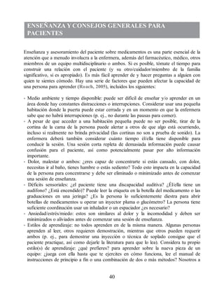 ENSEÑANZA YCONSEJOS GENERALES PARA
PACIENTES
Enseñanza y asesoramiento del paciente sobre medicamentos es una parte esencial de la
atención que a menudo involucra a la enfermera, además del farmacéutico, médico, otros
miembros de un equipo multidisciplinario o ambos. Si es posible, tómate el tiempo para
construir una relación con el paciente (y su otro/cuidador/miembro de la familia
significativo, si es apropiado). Es más fácil aprender de y hacer preguntas a alguien con
quien te sientes cómodo. Hay una serie de factores que pueden afectar la capacidad de
una persona para aprender (Roach, 2005), incluidos los siguientes:
• Medio ambiente y tiempo disponible: puede ser difícil de enseñar y/o aprender en un
área donde hay constantes distracciones o interrupciones. Considerar usar una pequeña
habitación donde la puerta puede estar cerrada y en un momento en que la enfermera
sabe que no habrá interrupciones (p. ej., no durante las pausas para comer).
• A pesar de que acceder a una habitación pequeña puede no ser posible, tirar de la
cortina de la cama de la persona puede alertar a otros de que algo está ocurriendo,
incluso si realmente no brinda privacidad (las cortinas no son a prueba de sonido). La
enfermera deberá también considerar cuánto tiempo él/ella tiene disponible para
conducir la sesión. Una sesión corta repleta de demasiada información puede causar
confusión para el paciente, así como potencialmente pasar por alto información
importante.
• Dolor, malestar o ambos: ¿eres capaz de concentrarte si estás cansado, con dolor,
necesitas ir al baño, tienes hambre o estás sediento? Todo esto impacta en la capacidad
de la persona para concentrarse y debe ser eliminado o minimizado antes de comenzar
una sesión de enseñanza.
• Déficits sensoriales: ¿el paciente tiene una discapacidad auditiva? ¿Él/ella tiene un
audífono? ¿Está encendido)? Puede leer la etiqueta en la botella del medicamento o las
graduaciones en una jeringa? ¿Es la persona lo suficientemente diestra para abrir
botellas de medicamentos u operar un inyector pluma o glucómetro? La persona tiene
suficiente coordinación usar un inhalador o un espaciador ¿es necesario?
• Ansiedad/estrés/miedo: estos son similares al dolor y la incomodidad y deben ser
minimizados o aliviados antes de comenzar una sesión de enseñanza.
• Estilos de aprendizaje: no todos aprenden en de la misma manera. Algunas personas
aprenden al leer, otros requieren demostración, mientras que otros pueden requerir
ambos (p. ej., para demostrar una inyección o técnica de soplado consigue que el
paciente practique, así como dejarle la literatura para que lo lea). Considera tu propio
estilo(s) de aprendizaje: ¿qué prefieres? para aprender sobre la nueva pieza de un
equipo: ¿juega con ella hasta que te ejercites en cómo funciona, lee el manual de
instrucciones de principio a fin o una combinación de dos o más métodos? Nosotros a
40
ERRNVPHGLFRVRUJ
 