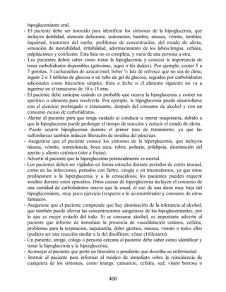 hipoglucemiante oral.
• El paciente debe ser instruido para identificar los síntomas de la hipoglucemia, que
incluyen debilidad, atención deficiente, sudoración, hambre, náusea, vómito, temblor,
inquietud, trastornos del sueño, problemas de concentración, del estado de alerta,
sensación de inestabilidad, irritabilidad, adormecimiento de los labios/lengua, cefalea,
palpitaciones y confusión. Esta lista no es completa, y varía de una persona a otra.
• Los pacientes deben saber cómo tratar la hipoglucemia y conocer la importancia de
tener carbohidratos disponibles (golosinas, jugos o tés dulces). Por ejemplo, comer 5 a
7 gomitas, 3 cucharaditas de azúcar/miel, beber ½ lata de refresco que no sea de dieta,
ingerir 2 o 3 tabletas de glucosa o un tubo de gel de glucosa, seguidos por carbohidratos
adicionales como bizcochos simples, fruta o leche si el alimento siguiente no va a
ingerirse en el transcurso de 10 a 15 min.
• El paciente debe anticipar cuándo es probable que ocurra la hipoglucemia y comer un
aperitivo o alimento para resolverla. Por ejemplo, la hipoglucemia puede desarrollarse
con el ejercicio prolongado o extenuante, después del consumo de alcohol y con un
consumo escaso de carbohidratos.
• Alertar al paciente para que tenga cuidado al conducir u operar maquinaria, debido a
que la hipoglucemia puede prolongar el tiempo de reacción y reducir el estado de alerta.
• Puede ocurrir hipoglucemia durante el primer mes de tratamiento, ya que las
sulfonilureas también inducen liberación de insulina del páncreas.
• Asegurarse que el paciente conoce los síntomas de la hiperglucemia, que incluyen
náusea, vómito, somnolencia, boca seca, rubor, poliuria, polidipsia, disminución del
apetito y aliento cetónico (olor a frutas).
• Advertir al paciente que la hiperglucemia potencialmente es mortal.
• Los pacientes deben ser vigilados en forma estrecha durante periodos de estrés inusual,
como en las infecciones, periodos con fiebre, cirugía o en traumatismos, ya que éstos
predisponen a la hiperglucemia y a la cetoacidosis; los pacientes pueden requerir
insulina durante estos episodios. Otras causas de hiperglucemia incluyen el consumo de
una cantidad de carbohidratos mayor que la usual, el uso de una dosis muy baja del
hipoglucemiante, muy poco ejercicio (respecto a lo acostumbrado) y consumo de otros
fármacos.
• Asegurarse que el paciente comprende que hay disminución de la tolerancia al alcohol,
que también puede afectar las concentraciones sanguíneas de los hipoglucemiantes, por
lo que es mejor evitarlo del todo. Si se consume alcohol, es importante advertir al
paciente que informe de inmediato la presencia de vasodilatación cutánea, cefalea,
problemas para la respiración, taquicardia, dolor gástrico, náusea, vómito o todos ellos
(pudiera ser una reacción similar a la del disulfiram; véase el Glosario).
• Un pariente, amigo, colega o persona cercana al paciente debe saber cómo identificar y
tratar la hipoglucemia y la hiperglucemia.
• Aconsejar al paciente que porte un brazalete o pendiente que describa su enfermedad.
• Instruir al paciente para informar al médico de inmediato sobre la reincidencia de
cualquiera de los síntomas, como letargo, cansancio, cefalea, sed, visión borrosa o
400
ERRNVPHGLFRVRUJ
 
