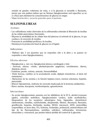 emisión de grandes volúmenes de orina, o si la glucemia es inestable o fluctuante,
puesto que esto pudiera indicar que un fármaco hipoglucemiante oral específico ya no
es eficaz para disminuir las concentraciones de glucosa en sangre.
• Véase Instrucción y asesoría generales para el paciente.
SULFONILUREAS
Acciones
• Las sulfonilureas orales (derivados de la sulfonamida) estimulan la liberación de insulina
de las células pancreáticas funcionales.
• Mejoran la sensibilidad de las células beta del páncreas al estímulo de la glucosa, lo que
conduce a la secreción de insulina.
• Potencian la sensibilidad periférica a la insulina.
• Disminuyen la producción basal de glucosa en el hígado.
Indicaciones
• Diabetes tipo 2 (en pacientes que no responden sólo a la dieta y en quienes no
responden a otros hipoglucemiantes).
Efectos adversos
• Hipoglucemia y, rara vez, hipoglucemia intensa o prolongada y letal.
• Anorexia, náusea, vómito, plenitud/opresión epigástrica, estreñimiento, diarrea,
dispepsia, pirosis.
• Exantema, prurito, eritema, urticaria, fotosensibilidad.
• Visión borrosa, cambios en la acomodación ocular, diplopía (transitorios, al inicio del
tratamiento).
• Alteraciones de las enzimas y la función hepática (raro), ictericia colestásica, hepatitis,
pancreatitis.
• (Raros): hiponatremia, síndrome de secreción inadecuada de la hormona antidiurética.
• Raros: anemia, leucopenia, trombocitopenia, agranulocitosis.
Interacciones
• Su acción hipoglucemiante aumenta con los inhibidores de la ECA, alcohol (consumo
agudo), esteroides anabólicos, hipoglucemiantes (orales), ácido acetilsalicílico,
bloqueadores de los receptores adrenérgicos beta, biguanidas, cloranfenicol,
claritromicina, clonidina, ciclofosfamida, disopiramida, fibratos, fluconazol, fluoxetina,
gemfibrozilo, heparina, ifosfamida, insulina, IMAO, miconazol, AINE, pentoxifilina
(oxpentifilina; en dosis altas, IV), fenitoína, fosfamidas, probenecid, antimicrobianos del
tipo de las fluoroquinolonas, ranitidina, salicilatos, sulfonamidas, testosterona,
tetraciclinas y voriconazol, que pueden inducir pérdida del control de la glucemia.
401
ERRNVPHGLFRVRUJ
 