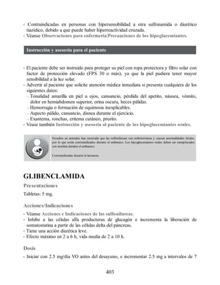 • Contraindicadas en personas con hipersensibilidad a otra sulfonamida o diurético
tiazídico, debido a que puede haber hiperreactividad cruzada.
• Véanse Observaciones para enfermería/Precauciones de los hipoglucemiantes.
Instrucción y asesoría para el paciente
• El paciente debe ser instruido para proteger su piel con ropa protectora y filtro solar con
factor de protección elevado (FPS 30 o más), ya que la piel pudiera tener mayor
sensibilidad a la luz solar.
• Advertir al paciente que solicite atención médica inmediata si presenta cualquiera de los
siguientes datos:
– Tonalidad amarilla en piel u ojos, cansancio, pérdida del apetito, náusea, vómito,
dolor en hemiabdomen superior, orina oscura, heces pálidas.
– Hemorragia o formación de equimosis inexplicables.
– Aspecto pálido, cansancio, disnea durante el ejercicio.
– Exantema, ronchas, eritema cutáneo, prurito.
• Véase también Instrucción y asesoría al paciente de los hipoglucemiantes orales.
Estudios en animales han mostrado que las sulfonilureas son embriotóxicas y causan anormalidades fetales,
por lo que están contraindicados durante el embarazo. Los hipoglucemiantes orales deben ser reemplazados
con insulina durante el embarazo.
Contraindicadas durante la lactancia.
GLIBENCLAMIDA
Presentaciones
Tabletas: 5 mg.
Acciones/Indicaciones
• Véanse Acciones e Indicaciones de las sulfonilureas.
• Inhibe a las células alfa productoras de glucagón e incrementa la liberación de
somatostatina a partir de las células delta del páncreas.
• Tiene una acción diurética leve.
• Efecto máximo en 2 a 6 h, vida media de 2 a 10 h.
Dosis
• Iniciar con 2.5 mg/día VO antes del desayuno, e incrementar 2.5 mg a intervalos de 7
403
ERRNVPHGLFRVRUJ
 