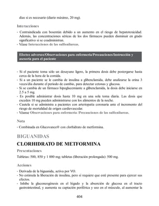 días si es necesario (diario máximo, 20 mg).
Interacciones
• Contraindicada con bosentán debido a un aumento en el riesgo de hepatotoxicidad.
Además, las concentraciones séricas de los dos fármacos pueden disminuir en grado
significativo si se coadministran.
• Véase Interacciones de las sulfonilureas.
Efectos adversos/Observaciones para enfermería/Precauciones/Instrucción y
asesoría para el paciente
• Si el paciente toma sólo un desayuno ligero, la primera dosis debe postergarse hasta
cerca de la hora de la comida.
• Si a un paciente se le cambia de insulina a glibenclamida, debe analizarse la orina 3
veces/día durante el periodo de cambio, para detectar cetonas y glucosa.
• Si se cambia de un fármaco hipoglucemiante a glibenclamida, la dosis debe iniciarse en
2.5 a 5 mg.
• Es posible administrar dosis hasta 10 mg en una sola toma diaria. Las dosis que
exceden 10 mg pueden administrarse con los alimentos de la noche.
• Cautela si se administra a pacientes con arteriopatía coronaria ante el incremento del
riesgo de mortalidad de origen cardiovascular.
• Véanse Observaciones para enfermería /Precauciones de las sulfonilureas.
Nota
• Combinada en Glucovance® con clorhidrato de metformina.
BIGUANIDAS
CLORHIDRATO DE METFORMINA
Presentaciones
Tabletas: 500, 850 y 1 000 mg; tabletas (liberación prolongada): 500 mg.
Acciones
• Derivada de la biguanida, activa por VO.
• No estimula la liberación de insulina, pero sí requiere que esté presente para ejercer sus
efectos.
• Inhibe la gluconeogénesis en el hígado y la absorción de glucosa en el tracto
gastrointestinal, y aumenta su captación periférica y uso en el músculo, al aumentar la
404
ERRNVPHGLFRVRUJ
 