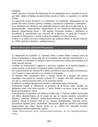 nifedipina.
• Puede aumentar el tiempo de eliminación de los antagonistas de la vitamina K, por lo
que debe vigilarse el tiempo de protrombina cuando se inicia, se suspende o se cambia
la dosis.
• Su depuración puede disminuir si se administra con cimetidina, bloqueadores de los
canales del calcio, morfina, quinina, ranitidina, vancomicina, triamtireno y trimetoprim.
• Si se administra con fármacos con capacidad intrínseca para elevar la glucemia (p. ej.,
glucocorticoides, tetracosactrina, bloqueadores de los receptores adrenérgicos beta,
danazol, clorpromazina (dosis  100 mg/día), hormonas tiroideas y diuréticos) se
recomienda la cuantificación más frecuente de la glucemia, en particular al iniciar o
suspender el tratamiento, o ajustar la dosis de cualquiera de estos fármacos.
• Cautela si se utiliza con otros medicamentos que pudieran alterar la función renal (p.
ej., AINE, diuréticos tiazídicos, antihipertensivos).
Observaciones para enfermería/Precauciones
• La depuración de creatinina, la creatinina sérica o ambas deben evaluarse antes de
iniciar el tratamiento y luego cada año (si el paciente tiene función renal normal), o 2 a
4 veces/año (si el paciente es anciano o tiene concentraciones séricas de creatinina en el
límite superior normal).
• También se recomienda la vigilancia a intervalos regulares de la función hepática y
cardiovascular, en particular si el paciente padece insuficiencia cardiaca.
• Las concentraciones de vitamina B12 deben cuantificarse antes de iniciar el tratamiento,
a los 6 meses y luego cada año si se continúa el tratamiento.
• El fármaco debe suspenderse antes y cuando menos 48 h después del examen
radiológico con medios de contraste yodados IV o cirugías. Sólo debe reiniciarse una
vez que se valora la función renal y se le encuentra normal.
• En general, no induce hipoglucemia cuando se administra como monoterapia.
• Precaución cuando se administran en pacientes de la tercera edad, aquellos con
disfunción renal o con dosis mayores a 2 g/día, debido a un mayor riesgo de acidosis
láctica potencialmente mortal.
• Contraindicada en pacientes con diabetes mellitus tipo 1, diabetes mellitus (controlada
con dieta), durante/después de la cirugía (en que se requiere insulina), cetoacidosis
diabética, precoma diabético, disfunción/insuficiencia renal, otros trastornos que
pudieran afectar la función renal (p. ej., choque, deshidratación, infección grave),
insuficiencia hepática grave, alcoholismo, intoxicación aguda por alcohol o enfermedad
aguda/crónica que cause hipoxia tisular (p. ej., infarto del miocardio reciente,
insuficiencia cardiaca/respiratoria, sepsis).
• Véase Observaciones para enfermería/Precauciones de los hipoglucemiantes
orales.
406
ERRNVPHGLFRVRUJ
 
