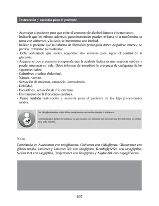 Instrucción y asesoría para el paciente
• Aconsejar al paciente para que evite el consumo de alcohol durante el tratamiento.
• Indicarle que los efectos adversos gastrointestinales pueden evitarse si la metformina se
toma con alimentos y la dosis se incrementa con lentitud.
• Indicar al paciente que las tabletas de liberación prolongada deben deglutirse enteras, no
partirse, triturarse ni masticarse.
• Debe señalársele que suelen requerirse dos semanas para lograr el control de la
glucemia.
• Asegurarse que el paciente comprende que la acidosis láctica es una urgencia médica y
puede amenazar su vida. Debe informar de inmediato la presencia de cualquiera de los
siguientes datos:
• Calambres o cólico abdominal.
• Náusea, vómito.
• Sensación de malestar, cansancio, somnolencia.
• Debilidad.
• Escalofríos, sensación de frío extremo.
• Disminución de la frecuencia cardiaca.
• Véase también Instrucción y asesoría para el paciente de los hipoglucemiantes
orales.
Los hipoglucemiantes orales deben reemplazarse con insulina durante el embarazo.
Contraindicados durante la lactancia, ya que estudios con animales han mostrado que la metformina se secreta
en la leche materna.
Nota
Combinado en Avandamet con rosiglitazona, Galvumet con vildagliptina, Glucovance con
glibenclamida, Janumet y Janumet XR con sitagliptina, KombiglyzeXR con saxagliptina,
NesinaMet con alogliptina, Trajentamet con linagliptina y XigduoXR con dapagliflozina.
407
ERRNVPHGLFRVRUJ
 
