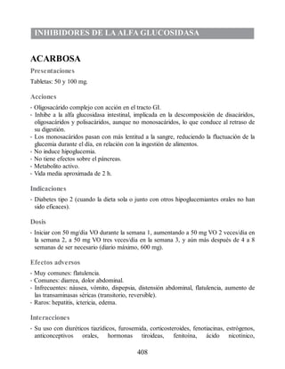 INHIBIDORES DE LA ALFA GLUCOSIDASA
ACARBOSA
Presentaciones
Tabletas: 50 y 100 mg.
Acciones
• Oligosacárido complejo con acción en el tracto GI.
• Inhibe a la alfa glucosidasa intestinal, implicada en la descomposición de disacáridos,
oligosacáridos y polisacáridos, aunque no monosacáridos, lo que conduce al retraso de
su digestión.
• Los monosacáridos pasan con más lentitud a la sangre, reduciendo la fluctuación de la
glucemia durante el día, en relación con la ingestión de alimentos.
• No induce hipoglucemia.
• No tiene efectos sobre el páncreas.
• Metabolito activo.
• Vida media aproximada de 2 h.
Indicaciones
• Diabetes tipo 2 (cuando la dieta sola o junto con otros hipoglucemiantes orales no han
sido eficaces).
Dosis
• Iniciar con 50 mg/día VO durante la semana 1, aumentando a 50 mg VO 2 veces/día en
la semana 2, a 50 mg VO tres veces/día en la semana 3, y aún más después de 4 a 8
semanas de ser necesario (diario máximo, 600 mg).
Efectos adversos
• Muy comunes: flatulencia.
• Comunes: diarrea, dolor abdominal.
• Infrecuentes: náusea, vómito, dispepsia, distensión abdominal, flatulencia, aumento de
las transaminasas séricas (transitorio, reversible).
• Raros: hepatitis, ictericia, edema.
Interacciones
• Su uso con diuréticos tiazídicos, furosemida, corticosteroides, fenotiacinas, estrógenos,
anticonceptivos orales, hormonas tiroideas, fenitoína, ácido nicotínico,
408
ERRNVPHGLFRVRUJ
 