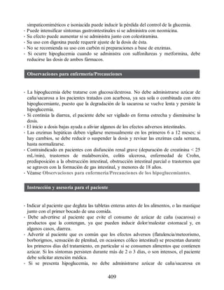 simpaticomiméticos e isoniacida puede inducir la pérdida del control de la glucemia.
• Puede intensificar síntomas gastrointestinales si se administra con neomicina.
• Su efecto puede aumentar si se administra junto con colestiramina.
• Su uso con digoxina puede requerir ajuste de la dosis de ésta.
• No se recomienda su uso con carbón ni preparaciones a base de enzimas.
• Si ocurre hipoglucemia cuando se administra con sulfonilureas y metformina, debe
reducirse las dosis de ambos fármacos.
Observaciones para enfermería/Precauciones
• La hipoglucemia debe tratarse con glucosa/dextrosa. No debe administrarse azúcar de
caña/sacarosa a los pacientes tratados con acarbosa, ya sea sola o combinada con otro
hipoglucemiante, puesto que la degradación de la sacarosa se vuelve lenta y persiste la
hipoglucemia.
• Si continúa la diarrea, el paciente debe ser vigilado en forma estrecha y disminuirse la
dosis.
• El inicio a dosis bajas ayuda a aliviar algunos de los efectos adversos intestinales.
• Las enzimas hepáticas deben vigilarse mensualmente en los primeros 6 a 12 meses; si
hay cambios, se debe reducir o suspender la dosis y revisar las enzimas cada semana,
hasta normalizarse.
• Contraindicado en pacientes con disfunción renal grave (depuración de creatinina  25
mL/min), trastornos de malabsorción, colitis ulcerosa, enfermedad de Crohn,
predisposición a la obstrucción intestinal, obstrucción intestinal parcial o trastornos que
se agraven con la formación de gas intestinal, y menores de 18 años.
• Véanse Observaciones para enfermería/Precauciones de los hipoglucemiantes.
Instrucción y asesoría para el paciente
• Indicar al paciente que degluta las tabletas enteras antes de los alimentos, o las mastique
junto con el primer bocado de una comida.
• Debe advertirse al paciente que evite el consumo de azúcar de caña (sacarosa) o
productos que la contengan, ya que pueden inducir dolor/malestar estomacal y, en
algunos casos, diarrea.
• Advertir al paciente que es común que los efectos adversos (flatulencia/meteorismo,
borborigmos, sensación de plenitud, en ocasiones cólico intestinal) se presentan durante
los primeros días del tratamiento, en particular si se consumen alimentos que contienen
azúcar. Si los síntomas persisten durante más de 2 o 3 días, o son intensos, el paciente
debe solicitar atención médica.
• Si se presenta hipoglucemia, no debe administrarse azúcar de caña/sacarosa en
409
ERRNVPHGLFRVRUJ
 