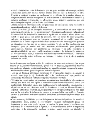 menudo enseñamos a otros de la manera que nos gusta aprender, sin embargo, también
deberíamos considerar enseñar formas menos cómodas que le funcionen al otro.
Permitir al paciente practicar las habilidades (p. ej., técnica de inyección, glucosa en
sangre monitoreo, técnica de soplado) da a la enfermera la oportunidad de observar y
anticipar cualquier problema (p. ej., el paciente puede requerir seguimiento por una
enfermera para asegurar que la técnica es correcta).
• Alfabetización: la información debe ser presentada en un nivel que tiene en cuenta la
educación del paciente y el nivel de lectura.
• Idioma y cultura: ¿es un intérprete necesario? ¿La consideración es dada según la
naturaleza del material (p. ej., anticoncepción) y los géneros del maestro y el paciente?
Es muy difícil dar información importante a alguien que no habla el mismo idioma que
usted, o quién puede ser capaz de entender, pero no capaz de hacer preguntas.
Además, es importante usar un intérprete profesional si es posible, como usar
miembros de la familia (especialmente niños o adultos del sexo opuesto) puede ponerlos
en situaciones en las que no se sienten cómodos (p. ej., un hijo adolescente que
interpreta para su madre que está tomando medicamentos para problemas
ginecológicos). También hay problemas de privacidad y se debe considerar la
confidencialidad del paciente, posibles malinterpretaciones, dar información incorrecta
de medicamentos o dosis, o miembros de la familia reteniendo información. También es
necesario recordar estos problemas de lenguaje y cultura si se le da al paciente
información escrita.
Antes de comenzar cualquier sesión de enseñanza es importante establecer las ‘reglas
básicas’ (p. ej., cuánto durará la sesión, qué es va a ser discutido, seguimiento). Factores
que pueden ser aliviados o minimizados deben ser atendido antes de comenzar la sesión.
Otras consideraciones generales pueden incluir lo siguiente:
• Uso de un lenguaje apropiado: enfermeras (y profesionales médicos en general) a
menudo usan jerga (p. ej., haciendo ‘obs’ o los ‘medicamentos’) que pueden ser
confusos (y desalentador o abrumador) para personas no médicas.
• Velocidad de conversación: es importante considerar qué tan rápido la información se
entrega (es decir, qué tan rápido la enfermera/doctor/farmacéutico/aliado charla con
profesionales de la salud) ya que esto puede conducir a malentendidos, especialmente si
el paciente es anciano, tiene una audición deteriorada o es de un idioma diferente al
español. Hablando de fondo (p. ej., un paciente puede ser demasiado penoso para decir
que no he entendido la información porque la persona habla con rapidez). Además,
cuando el profesional de la salud se siente apresurado, él/ella también puede hablar más
rápido.
• Conocimientos y habilidades previos de la persona: incluso si el paciente ha tomado el
medicamento antes, evaluar el conocimiento, cualquier malentendido puede ser
importante ya que esto puede mejorar la motivación para tomar el medicamento,
mejorando así la adherencia con el régimen. Si el medicamento es nuevo, es importante
determinar si la información, habilidad o ambas (como usando un inhalador o
41
ERRNVPHGLFRVRUJ
 