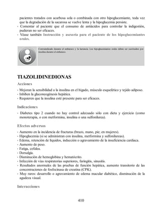 pacientes tratados con acarbosa sola o combinada con otro hipoglucemiante, toda vez
que la degradación de la sacarosa se vuelve lenta y la hipoglucemia persiste.
• Comentar al paciente que el consumo de antiácidos para controlar la indigestión,
pudieran no ser eficaces.
• Véase también Instrucción y asesoría para el paciente de los hipoglucemiantes
orales.
Contraindicado durante el embarazo y la lactancia. Los hipoglucemiantes orales deben ser sustituidos por
insulina durante el embarazo.
TIAZOLIDINEDIONAS
Acciones
• Mejoran la sensibilidad a la insulina en el hígado, músculo esquelético y tejido adiposo.
• Inhiben la gluconeogénesis hepática.
• Requieren que la insulina esté presente para ser eficaces.
Indicaciones
• Diabetes tipo 2 cuando no hay control adecuado sólo con dieta y ejercicio (como
monoterapia, o con metformina, insulina o una sulfonilurea).
Efectos adversos
• Aumento en la incidencia de fracturas (brazo, mano, pie; en mujeres).
• Hipoglucemia (si se administran con insulina, metformina y sulfonilureas).
• Edema, retención de líquidos, inducción o agravamiento de la insuficiencia cardiaca.
• Aumento de peso.
• Fatiga, cefalea.
• Dorsalgia.
• Disminución de hemoglobina y hematócrito.
• Infección de vías respiratorias superiores, faringitis, sinusitis.
• Resultados anormales de las pruebas de función hepática, aumento transitorio de las
concentraciones de fosfocinasa de creatina (CPK).
• Muy raros: desarrollo o agravamiento de edema macular diabético, disminución de la
agudeza visual.
Interacciones
410
ERRNVPHGLFRVRUJ
 