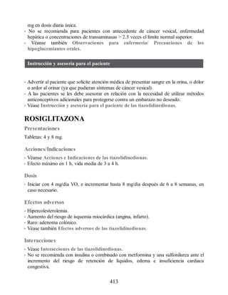 mg en dosis diaria única.
• No se recomienda para pacientes con antecedente de cáncer vesical, enfermedad
hepática o concentraciones de transaminasas  2.5 veces el límite normal superior.
• Véanse también Observaciones para enfermería/ Precauciones de los
hipoglucemiantes orales.
Instrucción y asesoría para el paciente
• Advertir al paciente que solicite atención médica de presentar sangre en la orina, o dolor
o ardor al orinar (ya que pudieran síntomas de cáncer vesical).
• A las pacientes se les debe asesorar en relación con la necesidad de utilizar métodos
anticonceptivos adicionales para protegerse contra un embarazo no deseado.
• Véase Instrucción y asesoría para el paciente de las tiazolidinedionas.
ROSIGLITAZONA
Presentaciones
Tabletas: 4 y 8 mg.
Acciones/Indicaciones
• Véanse Acciones e Indicaciones de las tiazolidinedionas.
• Efecto máximo en 1 h, vida media de 3 a 4 h.
Dosis
• Iniciar con 4 mg/día VO, e incrementar hasta 8 mg/día después de 6 a 8 semanas, en
caso necesario.
Efectos adversos
• Hipercolesterolemia.
• Aumento del riesgo de isquemia miocárdica (angina, infarto).
• Raro: adenoma colónico.
• Véase también Efectos adversos de las tiazolidinedionas.
Interacciones
• Véase Interacciones de las tiazolidinedionas.
• No se recomienda con insulina o combinado con metformina y una sulfonilurea ante el
incremento del riesgo de retención de líquidos, edema e insuficiencia cardiaca
congestiva.
413
ERRNVPHGLFRVRUJ
 