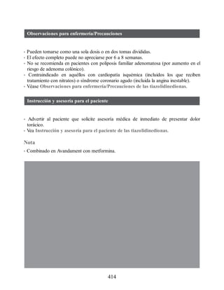 Observaciones para enfermería/Precauciones
• Pueden tomarse como una sola dosis o en dos tomas divididas.
• El efecto completo puede no apreciarse por 6 a 8 semanas.
• No se recomienda en pacientes con poliposis familiar adenomatosa (por aumento en el
riesgo de adenoma colónico).
• Contraindicado en aquéllos con cardiopatía isquémica (incluidos los que reciben
tratamiento con nitratos) o síndrome coronario agudo (incluida la angina inestable).
• Véase Observaciones para enfermería/Precauciones de las tiazolidinedionas.
Instrucción y asesoría para el paciente
• Advertir al paciente que solicite asesoría médica de inmediato de presentar dolor
torácico.
• Vea Instrucción y asesoría para el paciente de las tiazolidinedionas.
Nota
• Combinado en Avandament con metformina.
414
ERRNVPHGLFRVRUJ
 