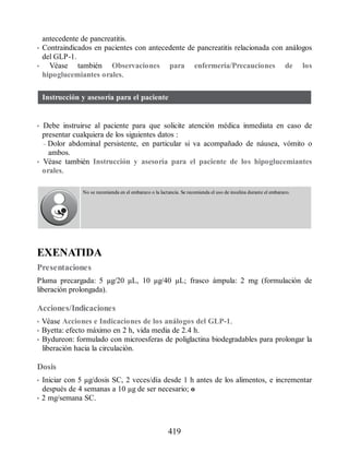antecedente de pancreatitis.
• Contraindicados en pacientes con antecedente de pancreatitis relacionada con análogos
del GLP-1.
• Véase también Observaciones para enfermería/Precauciones de los
hipoglucemiantes orales.
Instrucción y asesoría para el paciente
• Debe instruirse al paciente para que solicite atención médica inmediata en caso de
presentar cualquiera de los siguientes datos :
– Dolor abdominal persistente, en particular si va acompañado de náusea, vómito o
ambos.
• Véase también Instrucción y asesoría para el paciente de los hipoglucemiantes
orales.
No se recomienda en el embarazo o la lactancia. Se recomienda el uso de insulina durante el embarazo.
EXENATIDA
Presentaciones
Pluma precargada: 5 µg/20 µL, 10 µg/40 µL; frasco ámpula: 2 mg (formulación de
liberación prolongada).
Acciones/Indicaciones
• Véase Acciones e Indicaciones de los análogos del GLP-1.
• Byetta: efecto máximo en 2 h, vida media de 2.4 h.
• Bydureon: formulado con microesferas de poliglactina biodegradables para prolongar la
liberación hacia la circulación.
Dosis
• Iniciar con 5 µg/dosis SC, 2 veces/día desde 1 h antes de los alimentos, e incrementar
después de 4 semanas a 10 µg de ser necesario; o
• 2 mg/semana SC.
419
ERRNVPHGLFRVRUJ
 
