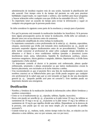 administración de insulina) requiere más de una sesión, haciendo la planificación del
alta esencial. Este tiempo extra le da tiempo del paciente no solo para practicar
habilidades (supervisado, no supervisado o ambos), sino también para hacer preguntas
y buscar aclaración sobre cualquier cosa que él/ella no ha entendido (Roach, 2005).
• Es importante tener un acuerdo de tiempo para revisar la información y seguir en
cualquier otra pregunta que la persona pueda tener.
Se debe considerar lo siguiente como parte de la enseñanza y consejo para el paciente:
• Por qué la persona está tomando la medicación (incluidos los beneficios). Si la persona
tiene alguna preocupación acerca de tomar la medicación, él/ella debe ser animado a
discutir estos con su/sus doctores antes de comenzar.
• Una explicación simplificada de cómo trabaja la medicación.
• Es importante comentarle a otros profesionales de la salud (p. ej., dentista, especialista,
cirujano, anestesista) que él/ella está tomando otros medicamentos (p. ej., puede ser
necesario suspender algunos medicamentos antes de un procedimiento). También se
debe incluir comentar al profesional de salud sobre cualquier alergia (incluidos los
alimentos o el látex) u otros condiciones médicas (pasadas o presentes) (como
insuficiencia renal, asma, tuberculosis, hepatitis B, insuficiencia cardíaca, cáncer,
trastornos sanguíneos, úlcera gástrica o sangrado, diabetes, hipertensión), si él/ella fuma
regularmente o bebe alcohol.
• Es importante contarle al doctor si la paciente está embarazada, planea quedar
embarazada, amamanta o planea amamantar ya que tantos medicamentos cruzan la
barrera placentaria, son excretados en la leche materna o ambas.
• Una recomendación es que el paciente lleve una lista de medicamentos actuales (con
nombres exactos) en su billetera/bolso para que él/ella pueda asegurar que cualquier
otro profesional de la salud sepa qué se está tomando en lugar de dar una descripción
general (p. ej., “pequeña pastilla azul para mi corazón”). Esto también puede ser
importante durante una emergencia.
Dosificación
• Nombre y fortaleza de la medicación (incluida la información sobre diferir fortalezas y
nombres comerciales).
• Cómo se ve el medicamento (p. ej., cápsulas, tabletas, líquido, inyección).
• Dosis: esto puede ser sencillo (p. ej., al paciente se le pide tomar 10 mg y las tabletas se
suministran de 10 mg) o no (p. ej., al paciente se le pide tomar 15 mg y las tabletas se
suministran de 10 mg lo que significa dividir una tableta. Dependiente en la destreza de
la persona, esto puede que no sea una tarea simple ¿Es un separador de pastillas
necesario?).
• Cuándo tomar (p. ej., mañana, tarde, mismo tiempo todos los días, en relación con los
alimentos u otras tabletas, una vez por semana, una vez por mes).
42
ERRNVPHGLFRVRUJ
 