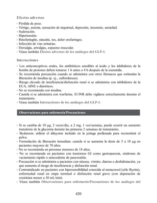 Efectos adversos
• Pérdida de peso.
• Vértigo, astenia, sensación de inquietud, depresión, insomnio, ansiedad.
• Sudoración.
• Hipertensión.
• Rinofaringitis, sinusitis, tos, dolor orofaríngeo.
• Infección de vías urinarias.
• Dorsalgia, artralgias, espasmo muscular.
• Véase también Efectos adversos de los análogos del GLP-1.
Interacciones
• Los anticonceptivos orales, los antibióticos sensibles al ácido y los inhibidores de la
bomba de protones deben tomarse 1 h antes o 4 h después de la exenatida.
• Se recomienda precaución cuando se administra con otros fármacos que estimulan la
liberación de insulina (p. ej., sulfonilureas).
• Riesgo elevado de insuficiencia/disfunción renal si se administra con inhibidores de la
ECA, AINE o diuréticos.
• No se recomienda con insulina.
• Cautela si se administra con warfarina. El INR debe vigilarse estrechamente durante el
tratamiento.
• Véase también Interacciones de los análogos del GLP-1.
Observaciones para enfermería/Precauciones
• Si se cambia de 10 µg, 2 veces/día, a 2 mg, 1 vez/semana, puede ocurrir un aumento
transitorio de la glucemia durante las primeras 2 semanas de tratamiento.
• Bydureon: utilizar el diluyente incluido en la jeringa prellenada para reconstituir el
polvo.
• Formulación de liberación inmediata: cautela si se aumenta la dosis de 5 a 10 µg en
pacientes mayores de 70 años.
• No se recomienda en personas menores de 18 años.
• No se recomienda en pacientes con trastornos GI como gastroparesia, síndrome de
vaciamiento rápido o antecedente de pancreatitis.
• Precaución si se administra a pacientes con náusea, vómito, diarrea o deshidratación, ya
que aumenta el riesgo de insuficiencia y disfunción renal.
• Contraindicado en pacientes con hipersensibilidad conocida al metacresol (sólo Byetta),
enfermedad renal en etapa terminal o disfunción renal grave (con depuración de
creatinina menor a 30 mL/min).
• Véase también Observaciones para enfermería/Precauciones de los análogos del
420
ERRNVPHGLFRVRUJ
 