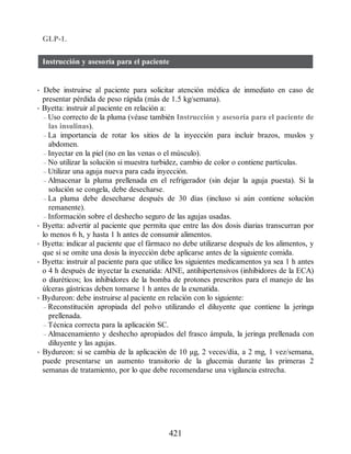 GLP-1.
Instrucción y asesoría para el paciente
• Debe instruirse al paciente para solicitar atención médica de inmediato en caso de
presentar pérdida de peso rápida (más de 1.5 kg/semana).
• Byetta: instruir al paciente en relación a:
– Uso correcto de la pluma (véase también Instrucción y asesoría para el paciente de
las insulinas).
– La importancia de rotar los sitios de la inyección para incluir brazos, muslos y
abdomen.
– Inyectar en la piel (no en las venas o el músculo).
– No utilizar la solución si muestra turbidez, cambio de color o contiene partículas.
– Utilizar una aguja nueva para cada inyección.
– Almacenar la pluma prellenada en el refrigerador (sin dejar la aguja puesta). Si la
solución se congela, debe desecharse.
– La pluma debe desecharse después de 30 días (incluso si aún contiene solución
remanente).
– Información sobre el deshecho seguro de las agujas usadas.
• Byetta: advertir al paciente que permita que entre las dos dosis diarias transcurran por
lo menos 6 h, y hasta 1 h antes de consumir alimentos.
• Byetta: indicar al paciente que el fármaco no debe utilizarse después de los alimentos, y
que si se omite una dosis la inyección debe aplicarse antes de la siguiente comida.
• Byetta: instruir al paciente para que utilice los siguientes medicamentos ya sea 1 h antes
o 4 h después de inyectar la exenatida: AINE, antihipertensivos (inhibidores de la ECA)
o diuréticos; los inhibidores de la bomba de protones prescritos para el manejo de las
úlceras gástricas deben tomarse 1 h antes de la exenatida.
• Bydureon: debe instruirse al paciente en relación con lo siguiente:
– Reconstitución apropiada del polvo utilizando el diluyente que contiene la jeringa
prellenada.
– Técnica correcta para la aplicación SC.
– Almacenamiento y deshecho apropiados del frasco ámpula, la jeringa prellenada con
diluyente y las agujas.
• Bydureon: si se cambia de la aplicación de 10 µg, 2 veces/día, a 2 mg, 1 vez/semana,
puede presentarse un aumento transitorio de la glucemia durante las primeras 2
semanas de tratamiento, por lo que debe recomendarse una vigilancia estrecha.
421
ERRNVPHGLFRVRUJ
 