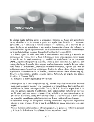 La diarrea puede definirse como la evacuación frecuente de heces con consistencia
escasa (líquidas o no formadas) y puede ser aguda (con duración  2 semanas),
persistente (2 a 4 semanas) o crónica (duración  4 semanas). En la mayoría de los
casos, la diarrea es autolimitada y no requiere intervención alguna; sin embargo, la
diarrea infecciosa aguda sigue siendo una de las causas más frecuentes de mortalidad (en
particular la infantil) en países en desarrollo (Camilleri  Murray, 2015).
La diarrea aguda se debe ante todo a medicamentos infecciosos y a menudo va
acompañada de vómito, fiebre y dolor abdominal, en tanto una proporción menor puede
derivar del uso de medicamentos (p. ej., antibióticos, antiinflamatorios no esteroideos
[AINE], algunos antidepresivos), isquemia, toxinas y otros trastornos. Las personas con
riesgo más alto de desarrollar diarrea aguda son los viajeros (en particular los que visitan
Asia, África y Latinoamérica), individuos con inmunodeficiencia, aquéllos que viven en
instituciones, como hospitales e instalaciones de atención a largo plazo, niños que acuden
a guarderías y los miembros de sus familias, y consumidores de ciertos alimentos (p. ej.,
Listeria en los alimentos crudos o presos frescos, Salmonella en el pollo mal cocido;
Camilleri  Murray, 2015).
El manejo de la diarrea aguda grave debe incluir:
• Investigación de la causa subyacente (p. ej., pudiera colectarse una muestra de heces
para aislar un microorganismo) y se recomienda si el paciente tiene diarrea profusa con
deshidratación, heces con sangre visible, fiebre ≥ 38.5 °C, duración mayor de 48 h sin
mejoría, consumo reciente de antibióticos, dolor abdominal (en particular en mayores
de 70 años), pacientes inmunocomprometidos y si hubiera un brote comunitario activo
(Camilleri  Murray, 2015). Debe tenerse cautela si se sospecha que la diarrea deriva
de una colitis inducida por antibióticos o se trata de una colitis seudomembranosa.
• Prevención o manejo del desequilibrio hídrico y electrolítico, en particular en pacientes
añosos o muy jóvenes, debido a que la deshidratación puede presentarse con gran
rapidez.
• Uso de fármacos antimicrobianos (de ser apropiado), lo que puede reducir la gravedad
y la duración de la diarrea, dependiendo del microorganismo causal.
422
ERRNVPHGLFRVRUJ
 