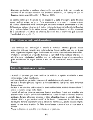 • Fármacos que inhiben la motilidad y la secreción, que puede ser útiles para controlar los
síntomas en los cuadros diarreicos con intensidad moderada, sin fiebre y en que las
heces no tienen sangre (Camilleri  Murray, 2015).
La diarrea crónica por lo general no es infecciosa y debe investigarse para descartar
alguna patología subyacente grave. Entre sus causas se encuentran el consumo crónico
de alcohol, disminución de la absorción por resección intestinal, enfermedad o fístula,
deficiencia de lactasa, intolerancia al gluten, enfermedad intestinal inflamatoria idiopática
(p. ej., enfermedad de Crohn, colitis ulcerosa), síndrome de intestino irritable, trastornos
de la alimentación (con abuso de laxantes), resección ileal y enterocolitis por radiación
(Camilleri  Murray, 2015).
Observaciones para enfermería/Precauciones
• Los fármacos que disminuyen o inhiben la motilidad intestinal pueden inducir
megacolon tóxico en pacientes con enfermedad de Crohn o colitis ulcerosa, por lo que
debe suspenderse al primer signo de distensión abdominal u otros síntomas indeseables.
• Pudiera no siempre ser apropiado disminuir la velocidad de la motilidad intestinal (p.
ej., si la causa es infecciosa), debido a que esto pudiera dar tiempo al microorganismo
para multiplicarse en mayor medida o para que se acumule una mayor cantidad de
toxinas.
Instrucción y atención para el paciente
• Advertir al paciente que evite conducir un vehículo u operar maquinaria si tiene
somnolencia, vértigo o confusión.
• Advertir al paciente que evite el consumo de alcohol durante el tratamiento.
• Instruir al paciente para que suspenda el medicamento una vez que las heces recuperen
la normalidad.
• Indicar al paciente que solicite atención médica si la diarrea persiste durante más de 2
días o si presenta sangre en las heces.
• Instruir al paciente para que consuma líquidos abundantes (como una solución para
rehidratación), a fin de prevenir la deshidratación. Debe evitarse el consumo de leche,
productos lácteos, alimentos grasosos o fritos, chocolate, frutas o vegetales ácidos y
alcohol, debido a que pueden intensificar la diarrea. El consumo de alimentos debe
restringirse durante los primeros días y limitarse a pan tostado, galletas saladas simples,
papas cocidas, arroz o pasta. La dieta normal puede retomarse una vez que cesa la
diarrea.
• Véase Instrucción y atención generales para el paciente.
423
ERRNVPHGLFRVRUJ
 