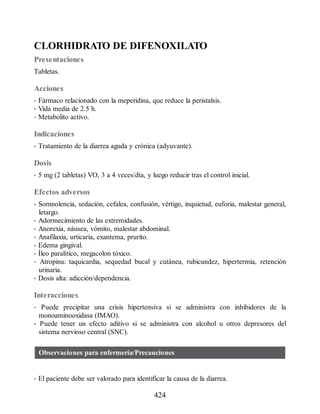 CLORHIDRATO DE DIFENOXILATO
Presentaciones
Tabletas.
Acciones
• Fármaco relacionado con la meperidina, que reduce la peristalsis.
• Vida media de 2.5 h.
• Metabolito activo.
Indicaciones
• Tratamiento de la diarrea aguda y crónica (adyuvante).
Dosis
• 5 mg (2 tabletas) VO, 3 a 4 veces/día, y luego reducir tras el control inicial.
Efectos adversos
• Somnolencia, sedación, cefalea, confusión, vértigo, inquietud, euforia, malestar general,
letargo.
• Adormecimiento de las extremidades.
• Anorexia, náusea, vómito, malestar abdominal.
• Anafilaxia, urticaria, exantema, prurito.
• Edema gingival.
• Íleo paralítico, megacolon tóxico.
• Atropina: taquicardia, sequedad bucal y cutánea, rubicundez, hipertermia, retención
urinaria.
• Dosis alta: adicción/dependencia.
Interacciones
• Puede precipitar una crisis hipertensiva si se administra con inhibidores de la
monoaminooxidasa (IMAO).
• Puede tener un efecto aditivo si se administra con alcohol u otros depresores del
sistema nervioso central (SNC).
Observaciones para enfermería/Precauciones
• El paciente debe ser valorado para identificar la causa de la diarrea.
424
ERRNVPHGLFRVRUJ
 