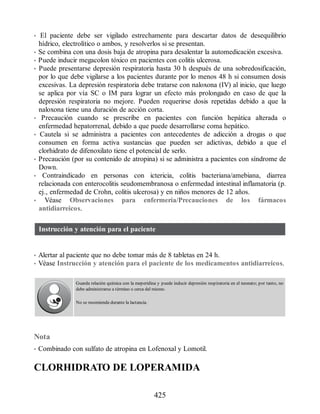 • El paciente debe ser vigilado estrechamente para descartar datos de desequilibrio
hídrico, electrolítico o ambos, y resolverlos si se presentan.
• Se combina con una dosis baja de atropina para desalentar la automedicación excesiva.
• Puede inducir megacolon tóxico en pacientes con colitis ulcerosa.
• Puede presentarse depresión respiratoria hasta 30 h después de una sobredosificación,
por lo que debe vigilarse a los pacientes durante por lo menos 48 h si consumen dosis
excesivas. La depresión respiratoria debe tratarse con naloxona (IV) al inicio, que luego
se aplica por vía SC o IM para lograr un efecto más prolongado en caso de que la
depresión respiratoria no mejore. Pueden requerirse dosis repetidas debido a que la
naloxona tiene una duración de acción corta.
• Precaución cuando se prescribe en pacientes con función hepática alterada o
enfermedad hepatorrenal, debido a que puede desarrollarse coma hepático.
• Cautela si se administra a pacientes con antecedentes de adicción a drogas o que
consumen en forma activa sustancias que pueden ser adictivas, debido a que el
clorhidrato de difenoxilato tiene el potencial de serlo.
• Precaución (por su contenido de atropina) si se administra a pacientes con síndrome de
Down.
• Contraindicado en personas con ictericia, colitis bacteriana/amebiana, diarrea
relacionada con enterocolitis seudomembranosa o enfermedad intestinal inflamatoria (p.
ej., enfermedad de Crohn, colitis ulcerosa) y en niños menores de 12 años.
• Véase Observaciones para enfermería/Precauciones de los fármacos
antidiarreicos.
Instrucción y atención para el paciente
• Alertar al paciente que no debe tomar más de 8 tabletas en 24 h.
• Véase Instrucción y atención para el paciente de los medicamentos antidiarreicos.
Guarda relación química con la meperidina y puede inducir depresión respiratoria en el neonato; por tanto, no
debe administrarse a término o cerca del mismo.
No se recomienda durante la lactancia.
Nota
• Combinado con sulfato de atropina en Lofenoxal y Lomotil.
CLORHIDRATO DE LOPERAMIDA
425
ERRNVPHGLFRVRUJ
 