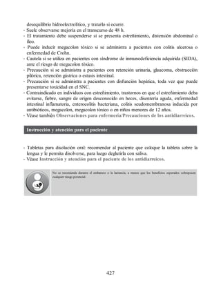 desequilibrio hidroelectrolítico, y tratarlo si ocurre.
• Suele observarse mejoría en el transcurso de 48 h.
• El tratamiento debe suspenderse si se presenta estreñimiento, distensión abdominal o
íleo.
• Puede inducir megacolon tóxico si se administra a pacientes con colitis ulcerosa o
enfermedad de Crohn.
• Cautela si se utiliza en pacientes con síndrome de inmunodeficiencia adquirida (SIDA),
ante el riesgo de megacolon tóxico.
• Precaución si se administra a pacientes con retención urinaria, glaucoma, obstrucción
pilórica, retención gástrica o estasis intestinal.
• Precaución si se administra a pacientes con disfunción hepática, toda vez que puede
presentarse toxicidad en el SNC.
• Contraindicado en individuos con estreñimiento, trastornos en que el estreñimiento deba
evitarse, fiebre, sangre de origen desconocido en heces, disentería aguda, enfermedad
intestinal inflamatoria, enterocolitis bacteriana, colitis seudomembranosa inducida por
antibióticos, megacolon, megacolon tóxico o en niños menores de 12 años.
• Véase también Observaciones para enfermería/Precauciones de los antidiarreicos.
Instrucción y atención para el paciente
• Tabletas para disolución oral: recomendar al paciente que coloque la tableta sobre la
lengua y le permita disolverse, para luego deglutirla con saliva.
• Véase Instrucción y atención para el paciente de los antidiarreicos.
No se recomienda durante el embarazo o la lactancia, a menos que los beneficios esperados sobrepasen
cualquier riesgo potencial.
427
ERRNVPHGLFRVRUJ
 