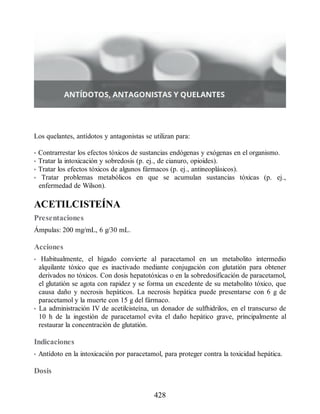 Los quelantes, antídotos y antagonistas se utilizan para:
• Contrarrestar los efectos tóxicos de sustancias endógenas y exógenas en el organismo.
• Tratar la intoxicación y sobredosis (p. ej., de cianuro, opioides).
• Tratar los efectos tóxicos de algunos fármacos (p. ej., antineoplásicos).
• Tratar problemas metabólicos en que se acumulan sustancias tóxicas (p. ej.,
enfermedad de Wilson).
ACETILCISTEÍNA
Presentaciones
Ámpulas: 200 mg/mL, 6 g/30 mL.
Acciones
• Habitualmente, el hígado convierte al paracetamol en un metabolito intermedio
alquilante tóxico que es inactivado mediante conjugación con glutatión para obtener
derivados no tóxicos. Con dosis hepatotóxicas o en la sobredosificación de paracetamol,
el glutatión se agota con rapidez y se forma un excedente de su metabolito tóxico, que
causa daño y necrosis hepáticos. La necrosis hepática puede presentarse con 6 g de
paracetamol y la muerte con 15 g del fármaco.
• La administración IV de acetilcisteína, un donador de sulfhidrilos, en el transcurso de
10 h de la ingestión de paracetamol evita el daño hepático grave, principalmente al
restaurar la concentración de glutatión.
Indicaciones
• Antídoto en la intoxicación por paracetamol, para proteger contra la toxicidad hepática.
Dosis
428
ERRNVPHGLFRVRUJ
 