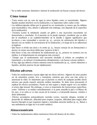 • No se debe aumentar, disminuir o detener la medicación sin buscar consejo del doctor.
Cómo tomar
• Tome entero con un vaso de agua (u otros líquidos como se recomienda). Algunos
líquidos pueden interferir con la medicación y es importante saber cuáles evitar.
• Las tabletas/cápsulas deben por lo general no ser masticados (a menos que las tabletas
sean masticables), roto, abierto o aplastado (sin embargo, esto depende de lo específico
de la medicación).
• Técnicas (como la inhalación usando un globo o una inyección) necesitarán ser
demostradas y enseñadas. Si el paciente no lo puede manejar, considerar que se debe
dar la enseñanza a un cuidador/miembro de la familia o alguien significativo que
involucra a una comunidad o servicio (p. ej., servicio de enfermería del distrito) o
discutir con un médico la conveniencia de la medicación y el riesgo de la no adherencia
al régimen.
• Qué hacer si olvida una dosis o la omite (p. ej., buscar consejo de un farmacéutico o
doctor; no tomar una dosis doble para ‘ponerse al día’).
• Qué hacer si hay una sobredosis de medicamento (p. ej., ponerse en contacto con un
médico, ir al departamento de emergencia más cercano).
• Tiempo que el medicamento será necesario (incluido el énfasis en completar el
tratamiento y no detener el medicamento abruptamente o sin buscar consejo médico).
• Si hay algo que debería evitarse mientras toma la medicación (p. ej., ciertos alimentos o
líquidos, alcohol, ponerse de pie rápidamente).
Efectos adversos
• Todos los medicamentos causan algún tipo de efecto adverso. Algunos de estos pueden
ser de naturaleza común, leve y transitoria, mientras que otros son más serios (y
amenazan la vida). Es importante que el paciente se entere de cualquier posible efecto
adverso que pueda requerir atención médica inmediata. Se debe tener precaución al
explicar los efectos secundarios. Puede ser más seguro y simple sugerir ver a un médico
si ocurre algo inusual. Sin embargo, a veces es importante dar instrucciones específicas,
como: ‘Informe a su médico inmediatamente si se pone amarilla la piel o el blanco de
los ojos, si su orina se ve más oscura de lo normal, o si desarrolla náuseas, vómitos o
dolor abdominal.
• Efectos secundarios potencialmente mortales (como: reacción alérgica, incluido el
desarrollo de sibilancias, dificultad para respirar, erupción, dificultad para tragar) debe
hacerse hincapié en que requieren urgente e inmediata atención médica (p. ej., llamar a
una ambulancia en lugar de ir al centro médico).
Almacenamiento
• Todos los medicamentos deben mantenerse fuera del alcance de los niños.
43
ERRNVPHGLFRVRUJ
 