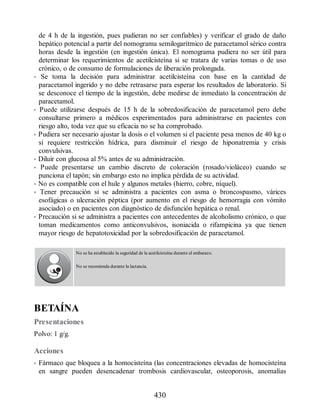 de 4 h de la ingestión, pues pudieran no ser confiables) y verificar el grado de daño
hepático potencial a partir del nomograma semilogarítmico de paracetamol sérico contra
horas desde la ingestión (en ingestión única). El nomograma pudiera no ser útil para
determinar los requerimientos de acetilcisteína si se tratara de varias tomas o de uso
crónico, o de consumo de formulaciones de liberación prolongada.
• Se toma la decisión para administrar acetilcisteína con base en la cantidad de
paracetamol ingerido y no debe retrasarse para esperar los resultados de laboratorio. Si
se desconoce el tiempo de la ingestión, debe medirse de inmediato la concentración de
paracetamol.
• Puede utilizarse después de 15 h de la sobredosificación de paracetamol pero debe
consultarse primero a médicos experimentados para administrarse en pacientes con
riesgo alto, toda vez que su eficacia no se ha comprobado.
• Pudiera ser necesario ajustar la dosis o el volumen si el paciente pesa menos de 40 kg o
si requiere restricción hídrica, para disminuir el riesgo de hiponatremia y crisis
convulsivas.
• Diluir con glucosa al 5% antes de su administración.
• Puede presentarse un cambio discreto de coloración (rosado/violáceo) cuando se
punciona el tapón; sin embargo esto no implica pérdida de su actividad.
• No es compatible con el hule y algunos metales (hierro, cobre, níquel).
• Tener precaución si se administra a pacientes con asma o broncospasmo, várices
esofágicas o ulceración péptica (por aumento en el riesgo de hemorragia con vómito
asociado) o en pacientes con diagnóstico de disfunción hepática o renal.
• Precaución si se administra a pacientes con antecedentes de alcoholismo crónico, o que
toman medicamentos como anticonvulsivos, isoniacida o rifampicina ya que tienen
mayor riesgo de hepatotoxicidad por la sobredosificación de paracetamol.
No se ha establecido la seguridad de la acetilcisteína durante el embarazo.
No se recomienda durante la lactancia.
BETAÍNA
Presentaciones
Polvo: 1 g/g.
Acciones
• Fármaco que bloquea a la homocisteína (las concentraciones elevadas de homocisteína
en sangre pueden desencadenar trombosis cardiovascular, osteoporosis, anomalías
430
ERRNVPHGLFRVRUJ
 