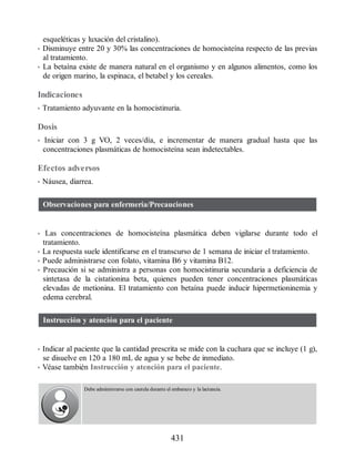 esqueléticas y luxación del cristalino).
• Disminuye entre 20 y 30% las concentraciones de homocisteína respecto de las previas
al tratamiento.
• La betaína existe de manera natural en el organismo y en algunos alimentos, como los
de origen marino, la espinaca, el betabel y los cereales.
Indicaciones
• Tratamiento adyuvante en la homocistinuria.
Dosis
• Iniciar con 3 g VO, 2 veces/día, e incrementar de manera gradual hasta que las
concentraciones plasmáticas de homocisteína sean indetectables.
Efectos adversos
• Náusea, diarrea.
Observaciones para enfermería/Precauciones
• Las concentraciones de homocisteína plasmática deben vigilarse durante todo el
tratamiento.
• La respuesta suele identificarse en el transcurso de 1 semana de iniciar el tratamiento.
• Puede administrarse con folato, vitamina B6 y vitamina B12.
• Precaución si se administra a personas con homocistinuria secundaria a deficiencia de
sintetasa de la cistationina beta, quienes pueden tener concentraciones plasmáticas
elevadas de metionina. El tratamiento con betaína puede inducir hipermetioninemia y
edema cerebral.
Instrucción y atención para el paciente
• Indicar al paciente que la cantidad prescrita se mide con la cuchara que se incluye (1 g),
se disuelve en 120 a 180 mL de agua y se bebe de inmediato.
• Véase también Instrucción y atención para el paciente.
Debe administrarse con cautela durante el embarazo y la lactancia.
431
ERRNVPHGLFRVRUJ
 