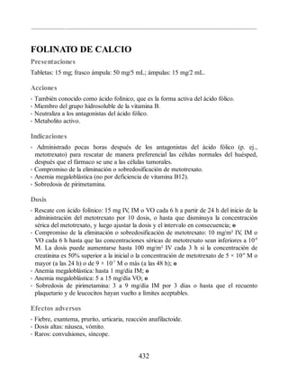 FOLINATO DE CALCIO
Presentaciones
Tabletas: 15 mg; frasco ámpula: 50 mg/5 mL; ámpulas: 15 mg/2 mL.
Acciones
• También conocido como ácido folínico, que es la forma activa del ácido fólico.
• Miembro del grupo hidrosoluble de la vitamina B.
• Neutraliza a los antagonistas del ácido fólico.
• Metabolito activo.
Indicaciones
• Administrado pocas horas después de los antagonistas del ácido fólico (p. ej.,
metotrexato) para rescatar de manera preferencial las células normales del huésped,
después que el fármaco se une a las células tumorales.
• Compromiso de la eliminación o sobredosificación de metotrexato.
• Anemia megaloblástica (no por deficiencia de vitamina B12).
• Sobredosis de pirimetamina.
Dosis
• Rescate con ácido folínico: 15 mg IV
, IM o VO cada 6 h a partir de 24 h del inicio de la
administración del metotrexato por 10 dosis, o hasta que disminuya la concentración
sérica del metotrexato, y luego ajustar la dosis y el intervalo en consecuencia; o
• Compromiso de la eliminación o sobredosificación de metotrexato: 10 mg/m² IV
, IM o
VO cada 6 h hasta que las concentraciones séricas de metotrexato sean inferiores a 10-8
M. La dosis puede aumentarse hasta 100 mg/m² IV cada 3 h si la concentración de
creatinina es 50% superior a la inicial o la concentración de metotrexato de 5 × 10-6
M o
mayor (a las 24 h) o de 9 × 10-7
M o más (a las 48 h); o
• Anemia megaloblástica: hasta 1 mg/día IM; o
• Anemia megaloblástica: 5 a 15 mg/día VO; o
• Sobredosis de pirimetamina: 3 a 9 mg/día IM por 3 días o hasta que el recuento
plaquetario y de leucocitos hayan vuelto a límites aceptables.
Efectos adversos
• Fiebre, exantema, prurito, urticaria, reacción anafilactoide.
• Dosis altas: náusea, vómito.
• Raros: convulsiones, síncope.
432
ERRNVPHGLFRVRUJ
 