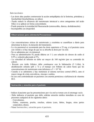Interacciones
• Las dosis altas pueden contrarrestar la acción antiepiléptica de la fenitoína, primidona y
fenobarbital (fenobarbitona; en niños).
• Puede reducir la eficiencia del metotrexato intratecal u otros antagonistas del ácido
fólico si se aplican en forma concomitante.
• Puede potenciar la toxicidad del fluorouracilo (enterocolitis, diarrea, deshidratación).
• Incompatible con droperidol.
Observaciones para enfermería/Precauciones
• Las concentraciones séricas de metotrexato y creatinina se cuantifican a diario para
determinar la dosis y la duración del tratamiento.
• La vía parenteral se recomienda para las dosis superiores a 25 mg, si el paciente cursa
con vómito o si hay riesgo de que no se absorba la dosis por vía oral.
• No se administra por vía intratecal.
• Para su administración IV
, puede diluirse en 1 L con solución de cloruro de sodio al
0.9% o solución glucosada al 5%.
• La velocidad de infusión no debe ser mayor de 160 mg/min (por su contenido de
calcio).
• Rescate con ácido folínico: debe continuarse con la hidratación (3 L/día), la
alcalinización urinaria (pH ≥ 7) y el manejo con folinato de calcio hasta que las
concentraciones de metotrexato sean inferiores a 5 × 10-8
M.
• Cautela si se administra y hay metástasis al sistema nervioso central (SNC), ante el
mayor riesgo de crisis convulsivas, síncope o ambos.
• Su uso está contraindicado en pacientes con anemia perniciosa o deficiencia de vitamina
B12.
Instrucción y atención para el paciente
• Indicar al paciente que las presentaciones por vía oral se toman con el estomago vacío.
• Debe indicarse al paciente que debe solicitar atención médica inmediata en caso de
presentar cualquiera de los siguientes datos:
– Convulsiones.
– Fiebre, exantema, prurito, ronchas, edema (cara, labios, lengua, otras partes
corporales), disnea.
• Véase Instrucción y atención para el paciente.
433
ERRNVPHGLFRVRUJ
 