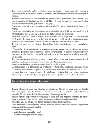 • La visión y audición deben evaluarse antes de iniciar y luego cada año durante el
tratamiento (los trastornos visuales y auditivos son reversibles si el fármaco se suspende
pronto).
• Síndrome talasémico no dependiente de transfusión: el tratamiento debe iniciarse con
una concentración hepática de hierro (CHI) ≥ 5 mg/g de peso seco, o una ferritina
sérica con concentración persistente  800 µg/L.
• Síndrome talasémico no dependiente de transfusión: no se recomiendan dosis  20
mg/kg.
• Síndrome talasémico no dependiente de transfusión: si la CHI no se cuantifica y la
ferritina sérica es ≤ 2 000 µg/L, la dosis no debe superar los 10 mg/kg.
• Síndrome talasémico no dependiente de transfusión: una vez que la CHI es satisfactoria
( 3 mg/g de peso seco, o la ferritina sérica es  300 µg/L) el tratamiento debe
suspenderse, y reiniciarse en caso de reincidir la sobrecarga crónica de hierro.
• El peso corporal y el crecimiento longitudinal deben cuantificarse con regularidad en
niños.
• Precaución si se administra a ancianos, quienes tienen mayor riesgo de efectos
adversos, pacientes con afecciones renales preexistentes o quienes utilizan fármacos
que suprimen la función renal, o bien si la depuración de creatinina se ubica entre 40 y
90 mL/min.
• Las tabletas contienen lactosa y no se recomiendan en pacientes con intolerancia a la
galactosa, deficiencia de lactasa o malabsorción de glucosa/galactosa.
• No se recomienda en pacientes con disfunción hepática grave.
• Contraindicado si la depuración de creatinina  40 mL/min, creatinina sérica que rebasa
2 veces el límite normal superior, o si el recuento plaquetario es inferior a 50 × 109
/L,
en aquéllos con riesgo elevado de síndrome mielodisplásico u otros trastornos
hematológicos o de otros tipos en que el tratamiento quelante no resultaría benéfico.
Instrucción y atención para el paciente
• Instruir al paciente para que disuelva las tabletas en 20 mL de agua antes de diluirlas
más con agua, jugo de naranja o manzana (no leche o bebidas carbonatadas), y
tomarlas 30 min antes de los alimentos con el estómago vacío.
• Indicar además al paciente que enjuague el vaso con una pequeña cantidad de agua o
jugo, y beba cualquier residuo, para asegurarse de ingerir la dosis completa.
• Advertirle que las tabletas no deben masticarse ni deglutirse enteras.
• Debe instruirse al paciente para solicitar atención médica inmediata en caso de presentar
cualquiera de los siguientes datos:
– Problemas auditivos.
– Visión borrosa o pérdida visual.
– Vómito con sangre o heces negras.
438
ERRNVPHGLFRVRUJ
 