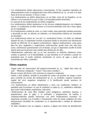 • Los medicamentos deben almacenarse correctamente. Si hay requisitos especiales de
almacenamiento (como la refrigeración) estos debe enfatizarse (p. ej., no usar si se deja
fuera de la nevera durante 12 horas o más).
• Los medicamentos no deben almacenarse en un baño, cerca de un fregadero, en un
alféizar o en el automóvil ya que el calor y la humedad pueden destruirlos.
• La mayoría de los medicamentos no deben congelarse.
• Los medicamentos deben mantenerse en los envases originales/paquetes con etiquetas
intacto. La medicación no debe tomarse si el envase/contenedor está roto o tiene signos
de ser manipulado.
• Si el medicamento cambia de color, se vuelve turbio, tiene partículas extrañas presentes
o desarrolla un olor, no debería ser utilizado y un farmacéutico debería ser consultado
de inmediato.
• Los medicamentos tienen un ‘uso por’ (o vencimiento) fecha y no debe ser utilizado
después de esta. Es importante mostrar al paciente donde se encuentra esta información
(puede ser difícil de ver en algunos contenedores). Algunos medicamentos, como gotas
para los ojos, ungüentos y suspensiones orales/mezclas, puede tener una vida muy
corta y deteriorarse químicamente con el tiempo, así que es importante escribir la fecha
abierto para que la persona sepa cuándo para deshacerse de ellos.
• Medicamentos caducados que ya no son necesarios no deberían eliminarse como
residuo en general o en el alcantarillado, ya que terminan en el vertedero y puede ser
perjudicial para el medio ambiente terminando en cursos de agua o puede ser
encontrado por niños o animales.
Otros asuntos
• Seguir todas las instrucciones del paquete/contenedor (p. ej., “agitar bien antes de
usar”. ‘Mantener refrigerado’, ‘tomar 1 hora antes comidas’).
• Buscar consejo del doctor si los síntomas no mejoran o empeoran.
• Asistir a citas médicas, incluida la necesidad de contar con pruebas de sangre u otras
para controlar los niveles del medicamento (p. ej., la warfarina, requiere monitoreo
regular del nivel sanguíneo terapéutico y la dosificación puede ajustarse en
consecuencia).
• Los medicamentos no deben administrarse a otros con condiciones similares, ni
guardarlo para la próxima vez que la condición se repita (p. ej., antibióticos utilizados
para tratar enfermedades respiratorias, infección).
• Medicamentos de venta libre (simples como analgésicos, antiácidos, laxantes, y
preparaciones para la gripe o el resfriado) y preparaciones de hierbas o
vitaminas/minerales pueden interactuar con otros medicamentos recetados. Es
importante consultar con el médico o farmacéutico antes de tomar cualquiera de estas
preparaciones (incluidas los comprados en el supermercado o tiendas de alimentos
saludables).
• Se debe considerar usar un colgante o pulsera, o alguna otra forma de identificación
44
ERRNVPHGLFRVRUJ
 