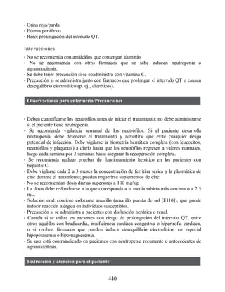 • Orina roja/parda.
• Edema periférico.
• Raro: prolongación del intervalo QT.
Interacciones
• No se recomienda con antiácidos que contengan aluminio.
• No se recomienda con otros fármacos que se sabe inducen neutropenia o
agranulocitosis.
• Se debe tener precaución si se coadministra con vitamina C.
• Precaución si se administra junto con fármacos que prolongan el intervalo QT o causan
desequilibrio electrolítico (p. ej., diuréticos).
Observaciones para enfermería/Precauciones
• Deben cuantificarse los neutrófilos antes de iniciar el tratamiento; no debe administrarse
si el paciente tiene neutropenia.
• Se recomienda vigilancia semanal de los neutrófilos. Si el paciente desarrolla
neutropenia, debe detenerse el tratamiento y advertirle que evite cualquier riesgo
potencial de infección. Debe vigilarse la biometría hemática completa (con leucocitos,
neutrófilos y plaquetas) a diario hasta que los neutrófilos regresen a valores normales,
luego cada semana por 3 semanas hasta asegurar la recuperación completa.
• Se recomienda realizar pruebas de funcionamiento hepático en los pacientes con
hepatitis C.
• Debe vigilarse cada 2 a 3 meses la concentración de ferritina sérica y la plasmática de
cinc durante el tratamiento; pueden requerirse suplementos de cinc.
• No se recomiendan dosis diarias superiores a 100 mg/kg.
• La dosis debe redondearse a la que corresponda a la media tableta más cercana o a 2.5
mL.
• Solución oral: contiene colorante amarillo (amarillo puesta de sol [E110]), que puede
inducir reacción alérgica en individuos susceptibles.
• Precaución si se administra a pacientes con disfunción hepática o renal.
• Cautela si se utiliza en pacientes con riesgo de prolongación del intervalo QT, entre
otros aquéllos con bradicardia, insuficiencia cardiaca congestiva o hipertrofia cardiaca,
o si reciben fármacos que pueden inducir desequilibrio electrolítico, en especial
hipopotasemia o hipomagnesemia.
• Su uso está contraindicado en pacientes con neutropenia recurrente o antecedentes de
agranulocitosis.
Instrucción y atención para el paciente
440
ERRNVPHGLFRVRUJ
 