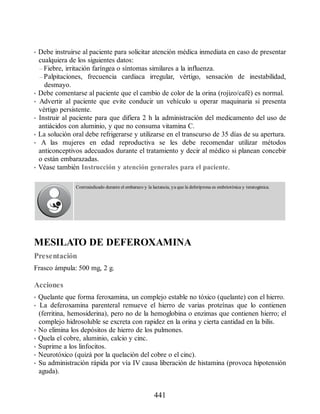 • Debe instruirse al paciente para solicitar atención médica inmediata en caso de presentar
cualquiera de los siguientes datos:
– Fiebre, irritación faríngea o síntomas similares a la influenza.
– Palpitaciones, frecuencia cardiaca irregular, vértigo, sensación de inestabilidad,
desmayo.
• Debe comentarse al paciente que el cambio de color de la orina (rojizo/café) es normal.
• Advertir al paciente que evite conducir un vehículo u operar maquinaria si presenta
vértigo persistente.
• Instruir al paciente para que difiera 2 h la administración del medicamento del uso de
antiácidos con aluminio, y que no consuma vitamina C.
• La solución oral debe refrigerarse y utilizarse en el transcurso de 35 días de su apertura.
• A las mujeres en edad reproductiva se les debe recomendar utilizar métodos
anticonceptivos adecuados durante el tratamiento y decir al médico si planean concebir
o están embarazadas.
• Véase también Instrucción y atención generales para el paciente.
Contraindicado durante el embarazo y la lactancia, ya que la deferiprona es embriotóxica y teratogénica.
MESILATO DE DEFEROXAMINA
Presentación
Frasco ámpula: 500 mg, 2 g.
Acciones
• Quelante que forma feroxamina, un complejo estable no tóxico (quelante) con el hierro.
• La deferoxamina parenteral remueve el hierro de varias proteínas que lo contienen
(ferritina, hemosiderina), pero no de la hemoglobina o enzimas que contienen hierro; el
complejo hidrosoluble se excreta con rapidez en la orina y cierta cantidad en la bilis.
• No elimina los depósitos de hierro de los pulmones.
• Quela el cobre, aluminio, calcio y cinc.
• Suprime a los linfocitos.
• Neurotóxico (quizá por la quelación del cobre o el cinc).
• Su administración rápida por vía IV causa liberación de histamina (provoca hipotensión
aguda).
441
ERRNVPHGLFRVRUJ
 