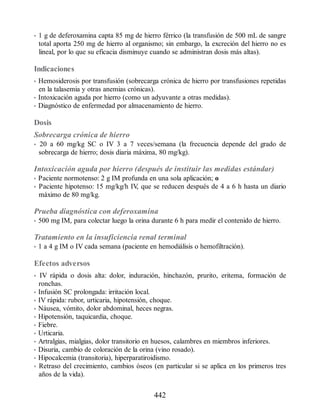 • 1 g de deferoxamina capta 85 mg de hierro férrico (la transfusión de 500 mL de sangre
total aporta 250 mg de hierro al organismo; sin embargo, la excreción del hierro no es
lineal, por lo que su eficacia disminuye cuando se administran dosis más altas).
Indicaciones
• Hemosiderosis por transfusión (sobrecarga crónica de hierro por transfusiones repetidas
en la talasemia y otras anemias crónicas).
• Intoxicación aguda por hierro (como un adyuvante a otras medidas).
• Diagnóstico de enfermedad por almacenamiento de hierro.
Dosis
Sobrecarga crónica de hierro
• 20 a 60 mg/kg SC o IV 3 a 7 veces/semana (la frecuencia depende del grado de
sobrecarga de hierro; dosis diaria máxima, 80 mg/kg).
Intoxicación aguda por hierro (después de instituir las medidas estándar)
• Paciente normotenso: 2 g IM profunda en una sola aplicación; o
• Paciente hipotenso: 15 mg/kg/h IV
, que se reducen después de 4 a 6 h hasta un diario
máximo de 80 mg/kg.
Prueba diagnóstica con deferoxamina
• 500 mg IM, para colectar luego la orina durante 6 h para medir el contenido de hierro.
Tratamiento en la insuficiencia renal terminal
• 1 a 4 g IM o IV cada semana (paciente en hemodiálisis o hemofiltración).
Efectos adversos
• IV rápida o dosis alta: dolor, induración, hinchazón, prurito, eritema, formación de
ronchas.
• Infusión SC prolongada: irritación local.
• IV rápida: rubor, urticaria, hipotensión, choque.
• Náusea, vómito, dolor abdominal, heces negras.
• Hipotensión, taquicardia, choque.
• Fiebre.
• Urticaria.
• Artralgias, mialgias, dolor transitorio en huesos, calambres en miembros inferiores.
• Disuria, cambio de coloración de la orina (vino rosado).
• Hipocalcemia (transitoria), hiperparatiroidismo.
• Retraso del crecimiento, cambios óseos (en particular si se aplica en los primeros tres
años de la vida).
442
ERRNVPHGLFRVRUJ
 