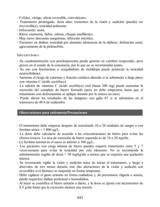 • Cefalea, vértigo, afasia reversible, convulsiones.
• Tratamiento prolongado, dosis altas: trastornos de la visión y audición (pueden ser
irreversibles), toxicidad pulmonar.
• Infrecuente: asma.
• Raros: exantema, fiebre, edema, choque anafiláctico.
• Muy raros: discrasias sanguíneas, infección micótica.
• Pacientes en diálisis: toxicidad por aluminio (demencia de la diálisis), disfunción renal,
agravamiento de la pielonefritis.
Interacciones
• Su coadministración con proclorperazina puede generar en cambios temporales, pero
graves en el estado de la conciencia, por lo que no se recomiendan juntos.
• Su uso con fenotiacinas o sesquihidrato de metildopa puede potenciar la toxicidad
neurooftálmica.
• Aumenta el riesgo de cataratas y función cardiaca alterada si se administra a largo plazo
con vitamina C (ácido ascórbico).
• La adición de vitamina C (ácido ascórbico) oral (hasta 200 mg) puede aumentar la
excreción del complejo de hierro formado (pero no debe empezarse hasta que el
tratamiento con deferoxamina se aplique durante por lo menos un mes).
• Puede alterar los resultados de las imágenes con galio 67 si se administra en el
transcurso de 48 h de realizarlos.
Observaciones para enfermería/Precauciones
• El tratamiento debe empezar después de transfundir 10 a 20 unidades de sangre o con
ferritina sérica = 1 000 µg/L.
• La dosis debe calcularse de acuerdo a las concentraciones de hierro para evitar los
efectos tóxicos. La tasa de excreción de hierro esperada es de 10 a 20 mg/día.
• La ferritina normal en el suero es inferior a 300 µg/L.
• Los pacientes con carga intensa de hierro pueden requerir tratamiento entre 5 y 7
veces/semana para evitar la toxicidad por este elemento. No se recomienda la
administración regular de dosis  50 mg/kg/día a menos que se requiera una quelación
intensa.
• Se recomienda vigilar la visión y audición antes de iniciar el tratamiento, y luego a
intervalos de tres meses durante éste (las alteraciones de la visión y audición son
reversibles si el fármaco se suspende en forma temprana).
• Debe vigilarse el gasto urinario en forma cuidadosa y, de presentarse oliguria o anuria,
puede requerirse diálisis peritoneal o hemodiálisis.
• Al inicio se cuantifica el hierro urinario a diario, y la dosis se ajusta con incrementos de
0.5 g/día hasta que la excreción alcanza una meseta.
443
ERRNVPHGLFRVRUJ
 