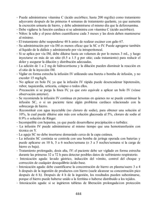 • Puede administrarse vitamina C (ácido ascórbico; hasta 200 mg/día) como tratamiento
adyuvante después de las primeras 4 semanas de tratamiento quelante, ya que aumenta
la excreción urinaria de hierro, y debe administrarse el mismo día que la deferoxamina.
• Debe vigilarse la función cardiaca si se administra con vitamina C (ácido ascórbico).
• Niños: la talla y el peso deben cuantificarse cada 3 meses y las dosis deben mantenerse
al mínimo.
• El tratamiento debe suspenderse 48 h antes de realizar escáner con galio 67.
• Su administración por vía IM es menos eficaz que la SC o IV
. Puede agregarse también
al líquido de la diálisis y administrarlo por vía intraperitoneal.
• Si se aplica por vía IM, debe diluirse hasta un volumen de por lo menos 3 mL, y luego
inyectarse en más de un sitio (0.5 a 1.5 g por sitio; cada tratamiento) para reducir el
dolor y asegurar la dilución y distribución adecuadas.
• La adición de 1 a 2 mg de hidrocortisona y la dilución pueden disminuir la reacción en
el sitio de la inyección IM.
• Vigilar en forma estrecha la infusión IV utilizando una bureta o bomba de infusión, y no
exceder 15 mg/kg/h.
• No aplicar en bolo IV
, ya que la infusión IV rápida puede desencadenar hipotensión,
rubor, taquicardia, urticaria, colapso o todos ellos.
• Precaución si se purga la línea IV
, ya que esto equivale a aplicar un bolo IV (véase
observación anterior).
• Se recomienda la infusión IV continua en personas en quienes no se puede continuar la
infusión SC, o si un paciente tiene algún problema cardiaco relacionado con la
sobrecarga de hierro.
• Reconstituir con agua inyectable (no cloruro de sodio), para obtener una solución al
10%, la cual puede diluirse aún más con solución glucosada al 5%, cloruro de sodio al
0.9% o solución de Ringer.
• Incompatible con heparina, ya que puede desarrollarse precipitación o turbidez.
• La infusión IV puede administrarse al mismo tiempo que una hemotransfusión con
técnica en Y.
• La aguja SC no debe insertarse demasiado cerca de la capa cutánea.
• La infusión SC continúa se controla con una bomba de jeringa operada con baterías y
puede aplicarse en 10 h, 5 a 6 noches/semana (o 3 a 5 noches/semana si la carga de
hierro es baja).
• Tratamiento prolongado, dosis alta, IV: el paciente debe ser vigilado en forma estrecha
durante las primeras 32 a 72 h para detectar posibles datos de sufrimiento respiratorio.
• Intoxicación aguda: lavado gástrico, inducción del vómito, control del choque y
corrección de cualquier desequilibrio ácido-base.
• Intoxicación aguda: debe cuantificarse la concentración de hierro en plasma/suero 3 a 4
h después de la ingestión de productos con hierro (suele alcanzar su concentración pico
después de 6 h). Después de 4 h de la ingestión, los resultados pueden subestimarse,
porque el hierro puede haberse unido a la ferritina o haberse distribuido a los tejidos.
• Intoxicación aguda: si se ingirieron tabletas de liberación prolongada/con protección
444
ERRNVPHGLFRVRUJ
 