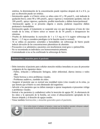 entérica, la determinación de la concentración puede repetirse después de 6 a 8 h, ya
que su absorción puede ser errática.
• Intoxicación aguda: si el hierro sérico se ubica entre 62 y 90 µmol//L, está indicada la
quelación breve; entre 90 a 180 µmol/L, apoyo vigoroso y tratamiento quelante; más de
180 µmol/L, apoyo vigoroso, quelación, posible transfusión y diálisis hemo/peritoneal.
• Intoxicación aguda: si se presenta oliguria o anuria, pudieran requerirse diálisis
peritoneal o hemodiálisis.
• Intoxicación aguda: el tratamiento se suspende una vez que desaparece el tono de vino
rosado de la orina, el hierro sérico es menor de de 54 µmol/L o desaparecen los
síntomas.
• Prueba de deferoxamina: la excreción de 1 a 1.5 mg en 6 h sugiere sobrecarga de
hierro;  1.5 mg se considera patológico (si la función renal es normal).
• Si se utiliza en pacientes sometidos a hemodiálisis sin sobrecarga de hierro puede
inducir elevación de las concentraciones plasmáticas de aluminio.
• Precaución si se administra a pacientes con insuficiencia renal grave o pielonefritis.
• No se recomienda en individuos con hemocromatosis primaria.
• Contraindicado si no se ha confirmado la sobrecarga de hierro.
Instrucción y atención para el paciente
• Debe instruirse al paciente para solicitar atención médica inmediata en caso de presentar
cualquiera de los siguientes datos:
– Fiebre, irritación e inflamación faríngeas, dolor abdominal, diarrea intensa o todos
ellos.
– Visión borrosa u otros problemas visuales.
– Problemas auditivos, zumbido de oídos.
• Asegurar al paciente que es normal una tonalidad rojiza (vino rosado) en la orina, ya
que denota que el hierro se está eliminando del organismo.
• Advertir a los pacientes que no deben manejar u operar maquinaria si presentan vértigo
o problemas visuales.
• Instruir a los pacientes (y cuidadores) sobre la inserción de agujas SC, la alternancia de
los sitios y la operación de la bomba, así como el almacenamiento apropiado de los
frascos ámpula y el desecho de agujas usadas.
• Véase también Instrucción y atención generales para el paciente.
No se utiliza durante el embarazo ni lactancia, a menos que los beneficios esperados sobrepasen cualquier
riesgo potencial. En estudios con animales se ha detectado que induce daño fetal.
445
ERRNVPHGLFRVRUJ
 