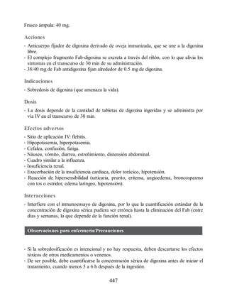 Frasco ámpula: 40 mg.
Acciones
• Anticuerpo fijador de digoxina derivado de oveja inmunizada, que se une a la digoxina
libre.
• El complejo fragmento Fab-digoxina se excreta a través del riñón, con lo que alivia los
síntomas en el transcurso de 30 min de su administración.
• 38/40 mg de Fab antidigoxina fijan alrededor de 0.5 mg de digoxina.
Indicaciones
• Sobredosis de digoxina (que amenaza la vida).
Dosis
• La dosis depende de la cantidad de tabletas de digoxina ingeridas y se administra por
vía IV en el transcurso de 30 min.
Efectos adversos
• Sitio de aplicación IV: flebitis.
• Hipopotasemia, hiperpotasemia.
• Cefalea, confusión, fatiga.
• Náusea, vómito, diarrea, estreñimiento, distensión abdominal.
• Cuadro similar a la influenza.
• Insuficiencia renal.
• Exacerbación de la insuficiencia cardiaca, dolor torácico, hipotensión.
• Reacción de hipersensibilidad (urticaria, prurito, eritema, angioedema, broncospasmo
con tos o estridor, edema laríngeo, hipotensión).
Interacciones
• Interfiere con el inmunoensayo de digoxina, por lo que la cuantificación estándar de la
concentración de digoxina sérica pudiera ser errónea hasta la eliminación del Fab (entre
días y semanas, lo que depende de la función renal).
Observaciones para enfermería/Precauciones
• Si la sobredosificación es intencional y no hay respuesta, deben descartarse los efectos
tóxicos de otros medicamentos o venenos.
• De ser posible, debe cuantificarse la concentración sérica de digoxina antes de iniciar el
tratamiento, cuando menos 5 a 6 h después de la ingestión.
447
ERRNVPHGLFRVRUJ
 