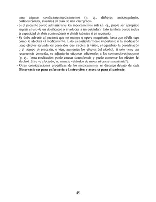 para algunas condiciones/medicamentos (p. ej., diabetes, anticoagulantes,
corticosteroides, insulina) en caso de una emergencia.
• Si el paciente puede administrarse los medicamentos solo (p. ej., puede ser apropiado
sugerir el uso de un dosificador o involucrar a un cuidador). Esto también puede incluir
la capacidad de abrir contenedores o dividir tabletas si es necesario.
• Se debe advertir al paciente que no maneje u opere maquinaria hasta que él/ella sepa
cómo le afectará el medicamento. Esto es particularmente importante si la medicación
tiene efectos secundarios conocidos que afecten la visión, el equilibrio, la coordinación
o el tiempo de reacción, o bien, aumenten los efectos del alcohol. Si esto tiene una
recurrencia conocida, se adjuntarán etiquetas adicionales a los contenedores/paquetes
(p. ej., “esta medicación puede causar somnolencia y puede aumentar los efectos del
alcohol. Si se ve afectado, no maneje vehículos de motor ni opere maquinaria”).
• Otras consideraciones específicas de los medicamentos se discuten debajo de cada
Observaciones para enfermería e Instrucción y asesoría para el paciente.
45
ERRNVPHGLFRVRUJ
 