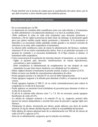 • Puede interferir con la técnica de oxalato para la cuantificación del calcio sérico, por lo
que debe recurrirse a otros métodos para una medición precisa.
Observaciones para enfermería/Precauciones
• No se recomienda por vía IM.
• La depuración de creatinina debe cuantificarse junto con cada infusión y el tratamiento
no debe administrarse si la depuración disminuye o se eleva la creatinina sérica.
• Debe analizarse la orina en cada ciclo terapéutico para descartar proteinuria y
hematuria, a fin de vigilar la presencia de daño renal; sin embargo, la intoxicación aguda
grave por plomo también puede inducir proteinuria y hematuria. Si la proteinuria se
intensifica o se encuentran células epiteliales renales grandes o un número creciente de
eritrocitos en la orina, debe suspenderse el tratamiento.
• La diuresis debe establecerse antes de iniciar la administración del fármaco, mediante
soluciones IV de no existir contraindicación clínica. Esto es en particular necesario si el
paciente ha vomitado y se encuentra deshidratado. Si el flujo urinario se detiene, el
tratamiento debe suspenderse.
• Como consecuencia de la quelación de minerales durante el tratamiento, se recomienda:
– Vigilar al paciente para descartar manifestaciones de tetania hipocalcémica,
convulsiones y paro respiratorio.
– Debe considerarse la administración de complementos de cinc después de cada
tratamiento (ya que tiene mayor tendencia a ser eliminado por los edetatos).
• Deben vigilarse durante el tratamiento la presión arterial, el pulso y realizar un ECG.
• Deben revisarse con detalle las concentraciones plasmáticas de calcio.
• Puede agregarse potasio a la solución IV en caso de haber hipopotasemia.
• Puede agregarse magnesio a la infusión para disminuir el dolor y el espasmo de la pared
venosa.
• Puede agregarse heparina (2 000 U; de no existir contraindicaciones) para reducir la
coagulación en el sitio de la inyección.
• Puede aplicarse un anestésico local (clorhidrato de procaína) para disminuir el dolor en
el sitio de la inyección.
• El pH de la solución debe ubicarse entre 7 y 7.4. De ser necesario, puede agregarse
bicarbonato de sodio al 8.4%.
• La adición de cualquier sustancia a la solución IV (p. ej., magnesio, potasio) debe
hacerse de manera independiente y mezclar bien antes de proceder a agregar algún otro
fármaco.
• Eliminación de plomo, intoxicación por plomo: puede aplicarse una dosis de prueba
inicial de 20 mg de edetato disódico/kg para verificar la susceptibilidad del paciente.
• Debe diluirse de manera adicional antes de su administración con 500 mL de cloruro de
sodio al 0.45% o glucosa al 5%.
• Antes de su administración, asegurarse que la solución sea isotónica.
450
ERRNVPHGLFRVRUJ
 